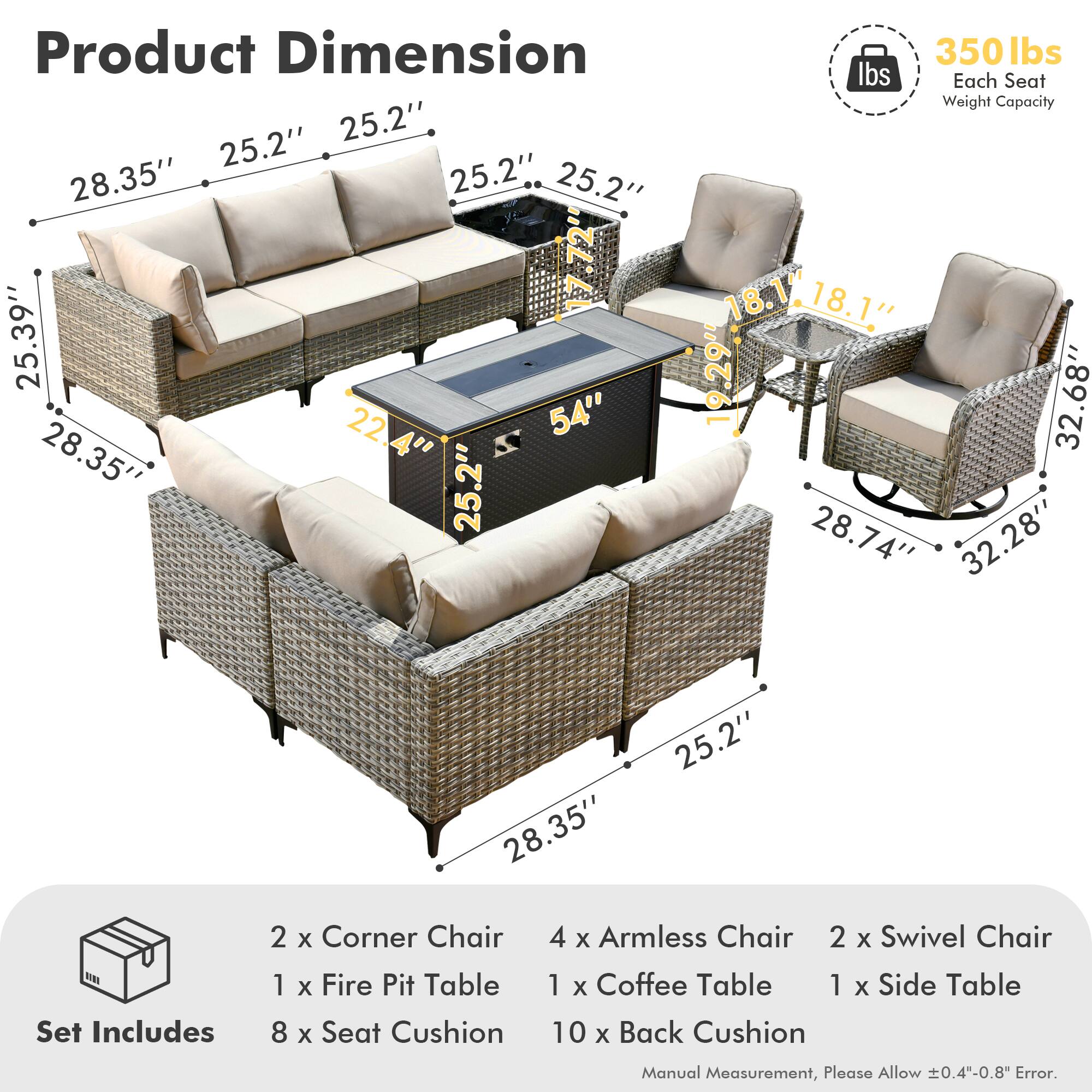 **Product Dimension**

- Sofa: 28.35" W x 25.2" D x 25.39" H
- Fire Pit Table: 25.2" W x 22.4" D x 54" H
- Armless Chair: 18.1" W x 18.1" D x 32.68" H
- Swivel Chair: 28.74" W x 28" D x 32.28" H
- Coffee Table: 28.35" W x 25.2" D x 25.2" H
- Side Table: 17.72" W x 17.72" D x 18.1" H

**Set Includes**

- 2 x Corner Chair
- 4 x Armless Chair
- 2 x Swivel Chair
- 1 x Fire Pit Table
- 1 x Coffee Table
- 1 x Side Table
- 8 x Seat Cushion
- 10 x Back Cushion

**Each Seat Weight Capacity:** 350 lbs

