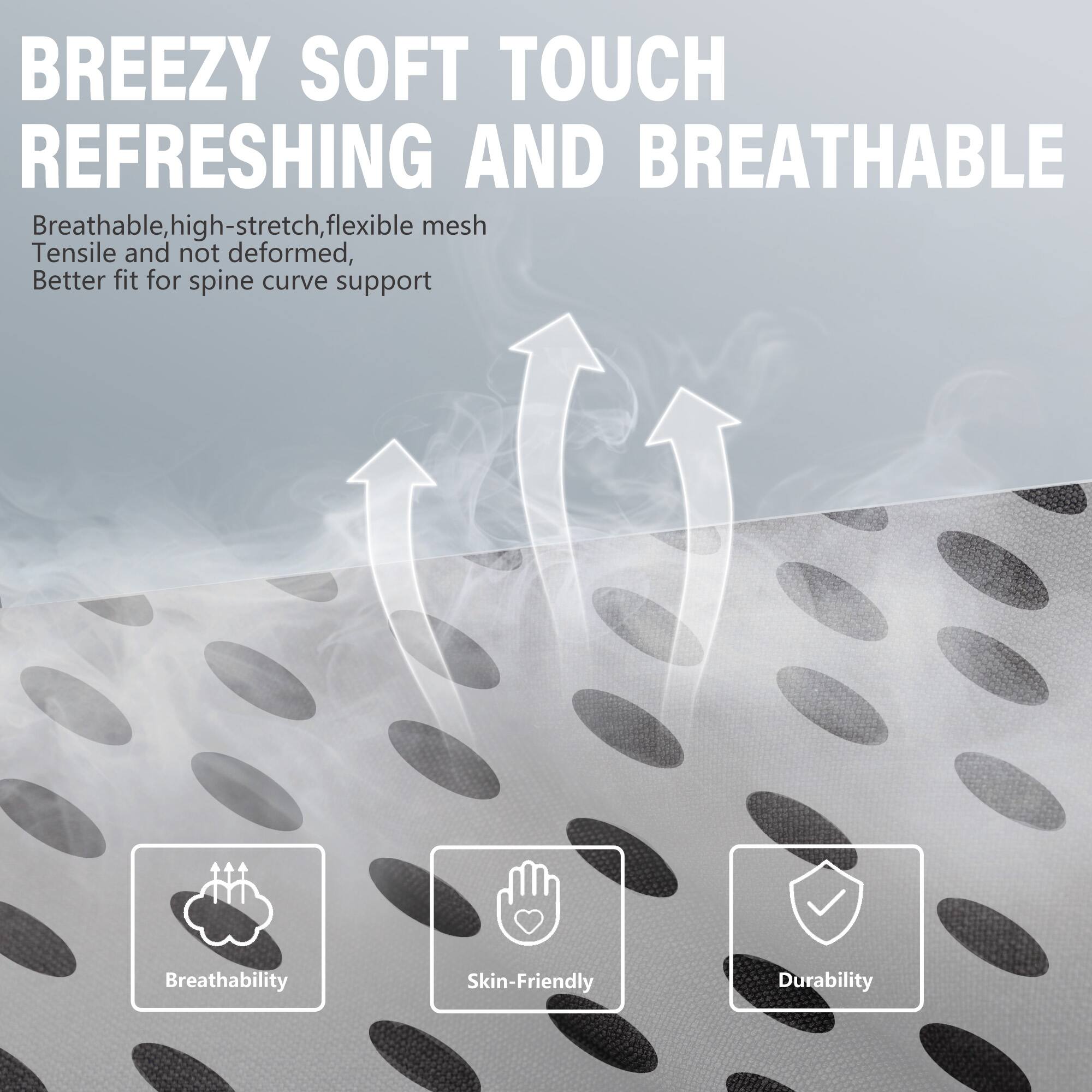 BREEZY SOFT TOUCH REFRESHING AND BREATHABLE

Breathable, high-stretch, flexible mesh  
Tensile and not deformed,  
Better fit for spine curve support

- Breathability
- Skin-Friendly
- Durability