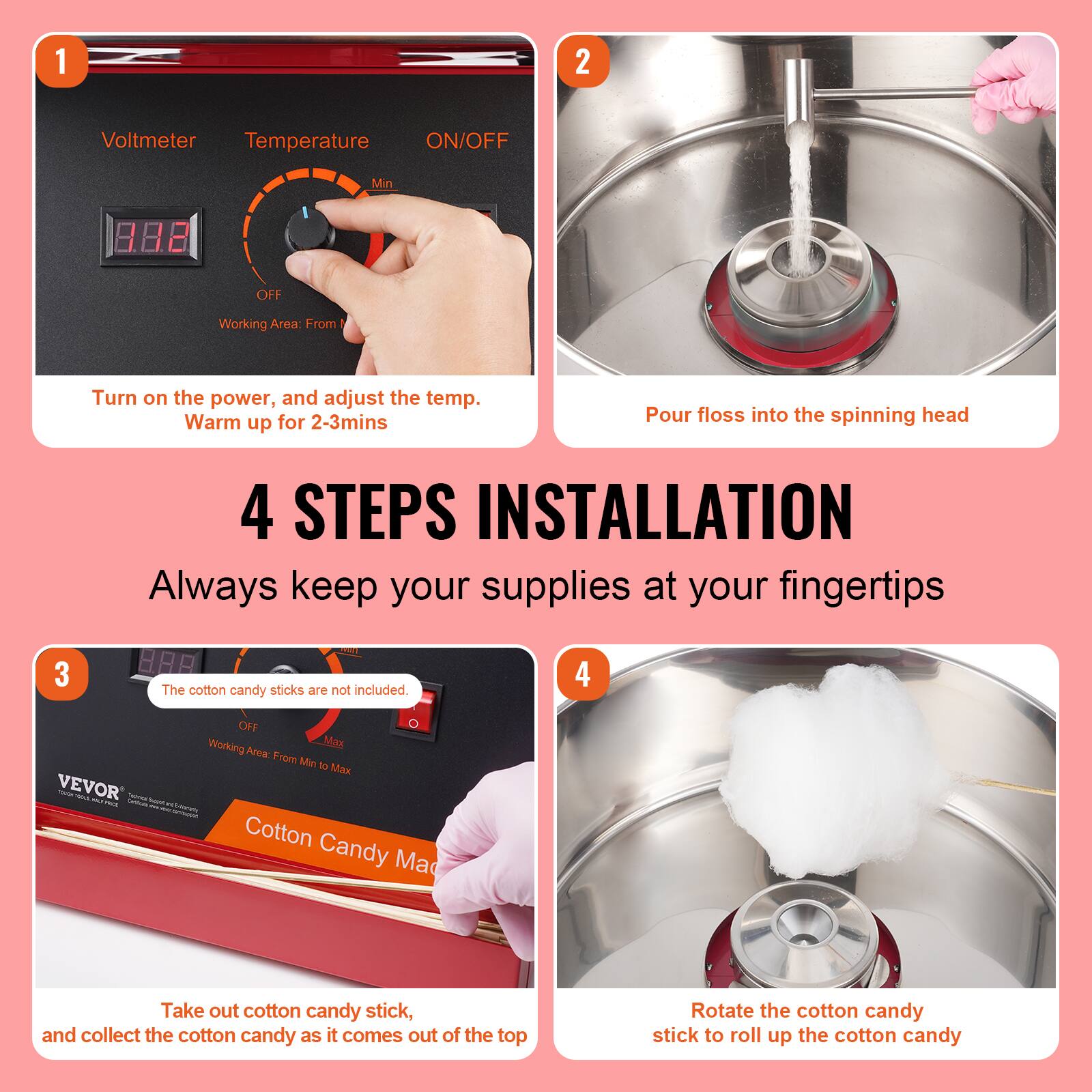 1. Voltmeter Temperature ON/OFF Min OFF Working Area: From
2. Turn on the power, and adjust the temp. Warm up for 2-3mins
3. Pour floss into the spinning head
4. STEPS INSTALLATION Always keep your supplies at your fingertips
5. The cotton candy sticks are not included
6. Working Max Area. From Min to Max
7. Take out cotton candy stick, and collect the cotton candy as it comes out of the top
8. Rotate the cotton candy stick to roll up the cotton candy