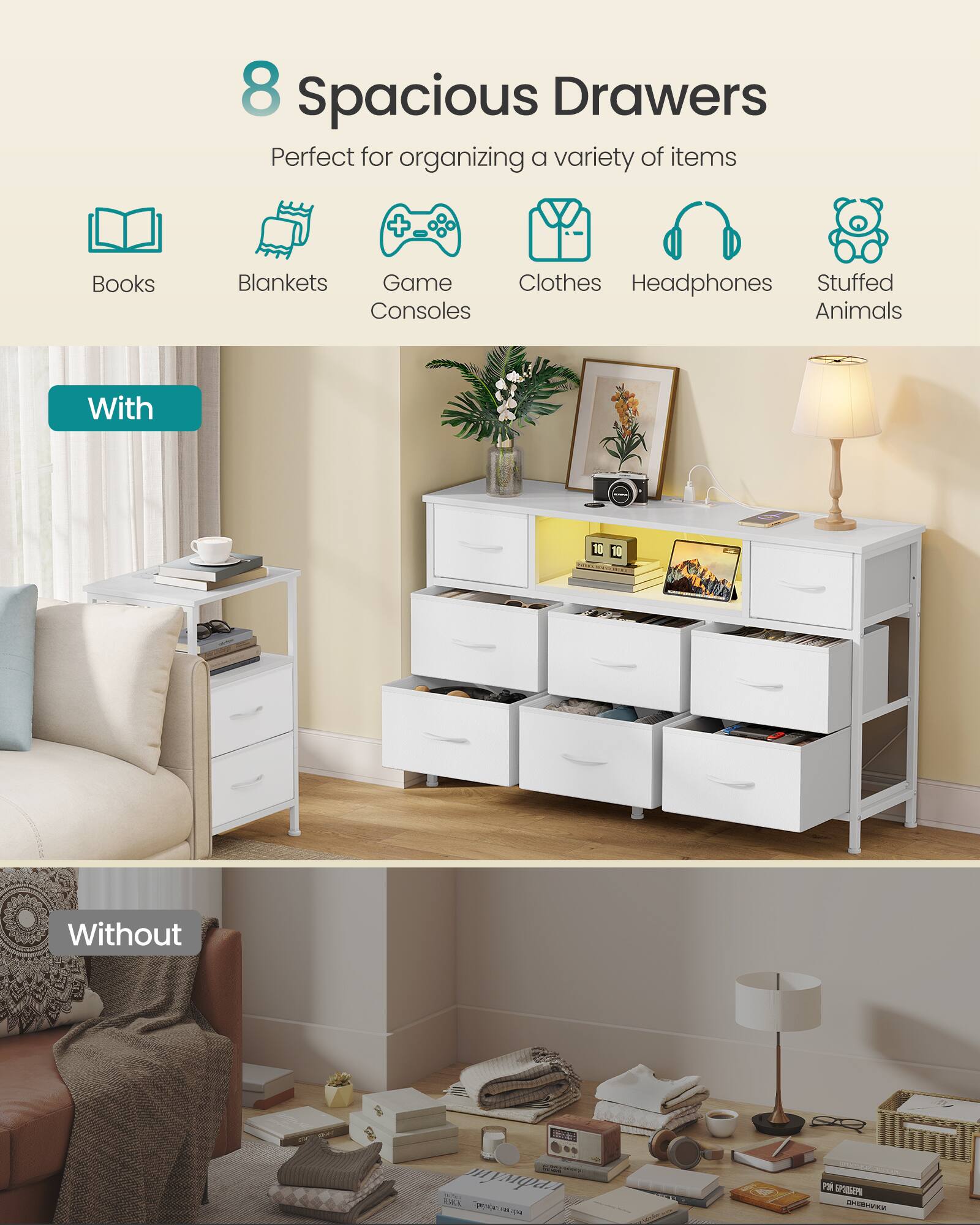 8 Spacious Drawers  
Perfect for organizing a variety of items  
Books, Blankets, Game Consoles, Clothes, Headphones, Stuffed Animals  

With  
Without