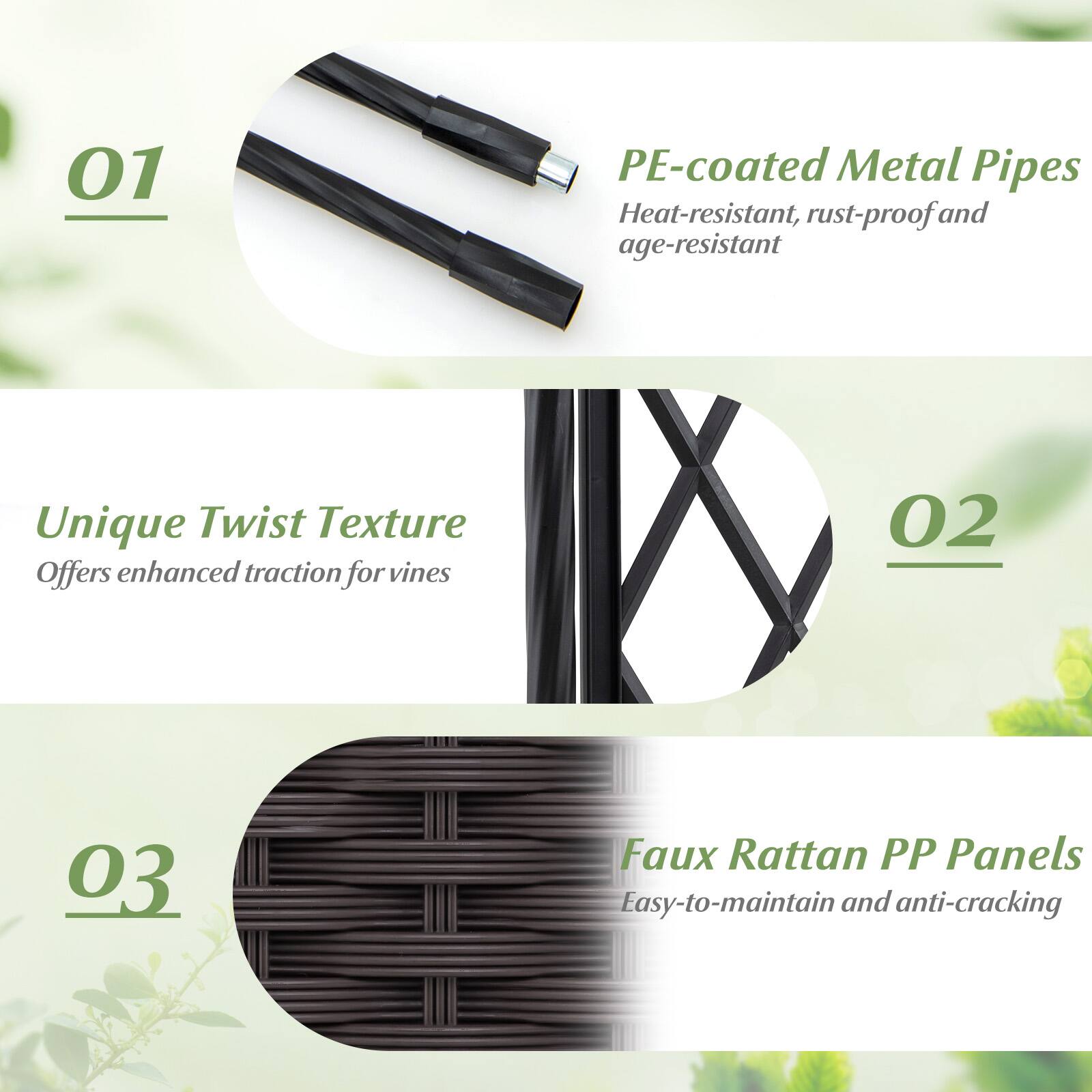 01 PE-coated Metal Pipes  
Heat-resistant, rust-proof, and age-resistant  
Unique Twist Texture  
Offers enhanced traction for vines  

02 Faux Rattan PP Panels  
Easy-to-maintain and anti-cracking