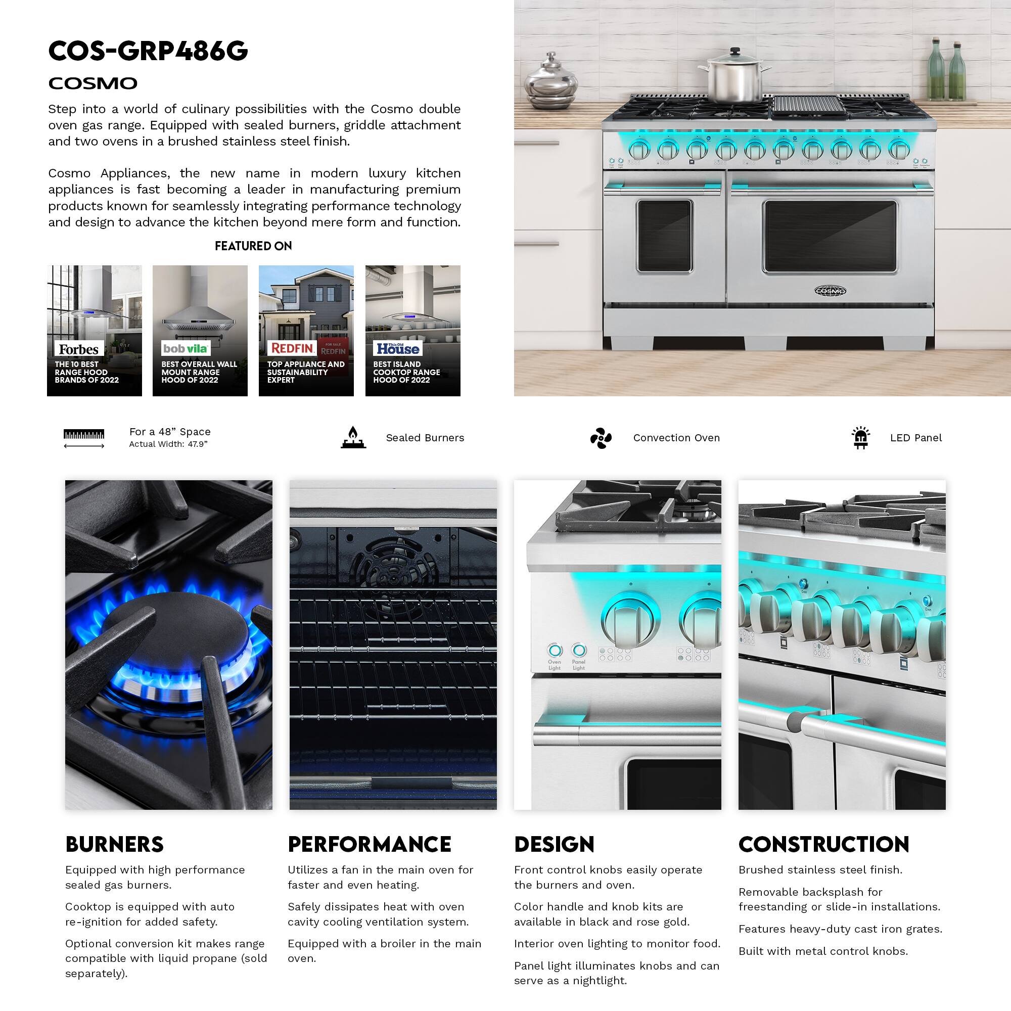 COS-GRP486G COSMO

Step into a world of culinary possibilities with the Cosmo double oven gas range. Equipped with sealed burners, griddle attachment and two ovens in brushed stainless steel finish.

Cosmo Appliances, the new name in modern luxury kitchen appliances is fast becoming a leader in manufacturing premium products known for seamlessly integrating performance technology and design to advance the kitchen beyond mere form and function.

FEATURED ON
- Forbes
- bob vila
- REDFIN
- Houzz

For a 48" Space
Actual Width: 47.9"

Sealed Burners
Convection Oven
LED Panel

BURNERS
Equipped with high performance sealed gas burners.
Cooktop is equipped with auto re-ignition for added safety.
Optional conversion kit makes range compatible with liquid propane (sold separately).

PERFORMANCE
Utilizes a fan in the main oven for faster and even heating.
Safely dissipates heat with oven cavity cooling ventilation system.
Equipped with a broiler in the main oven.

DESIGN
Front control knobs easily operate the burners and oven.
Color handle and knob kits are available in black and rose gold.
Interior oven lighting to monitor food.
Panel light illuminates knobs