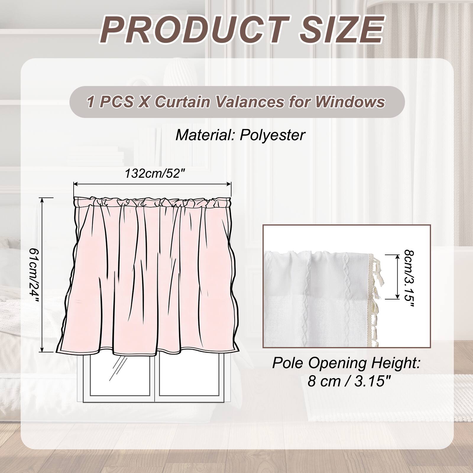 PRODUCT SIZE

1 PCS X Curtain Valances for Windows

Material: Polyester

132cm/52" x 61cm/24" x 8cm/3.15" Pole Opening Height: 8 cm /3.15"