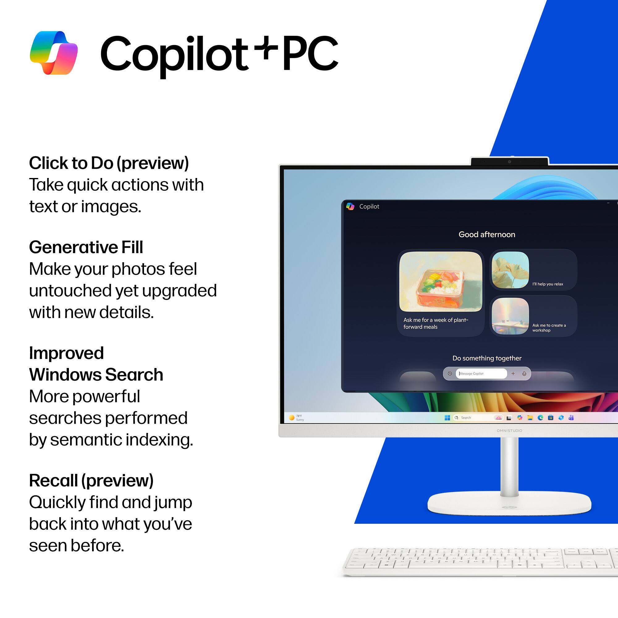 Copilot + PC

Click to Do (preview)  
Take quick actions with text or images.

Generative Fill  
Make your photos feel untouched yet upgraded with new details.

Improved Windows Search  
More powerful searches performed by semantic indexing.

Recall (preview)  
Quickly find and jump back into what you've seen before.