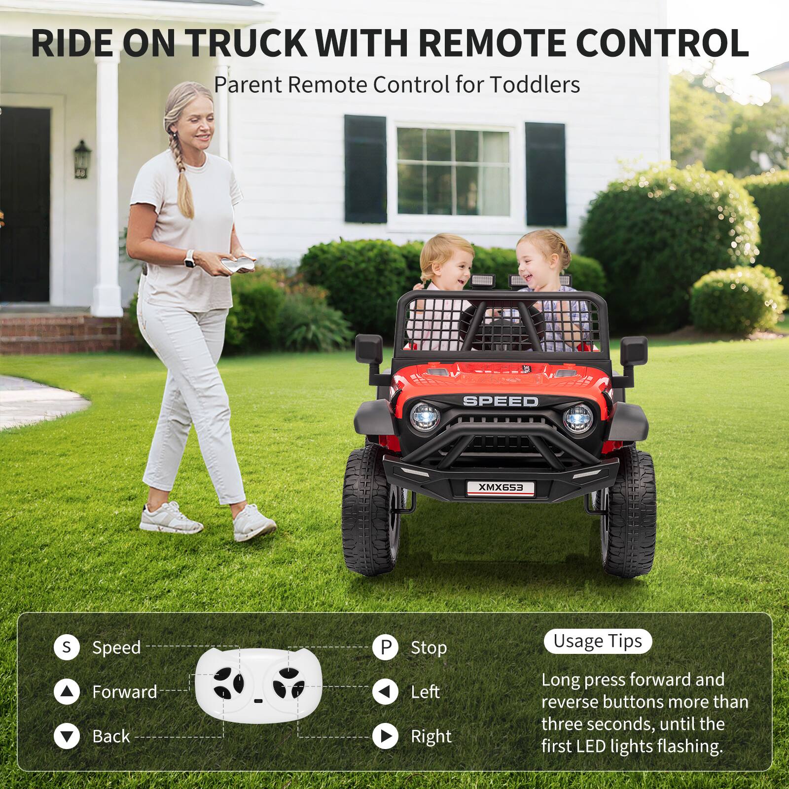 RIDE ON TRUCK WITH REMOTE CONTROL  
Parent Remote Control for Toddlers  

SPEED XMX653  

Usage Tips:  
Long press forward and reverse buttons more than three seconds, until the first LED lights flashing.  

Speed  
Forward  
Back  
Stop  
Left  
Right