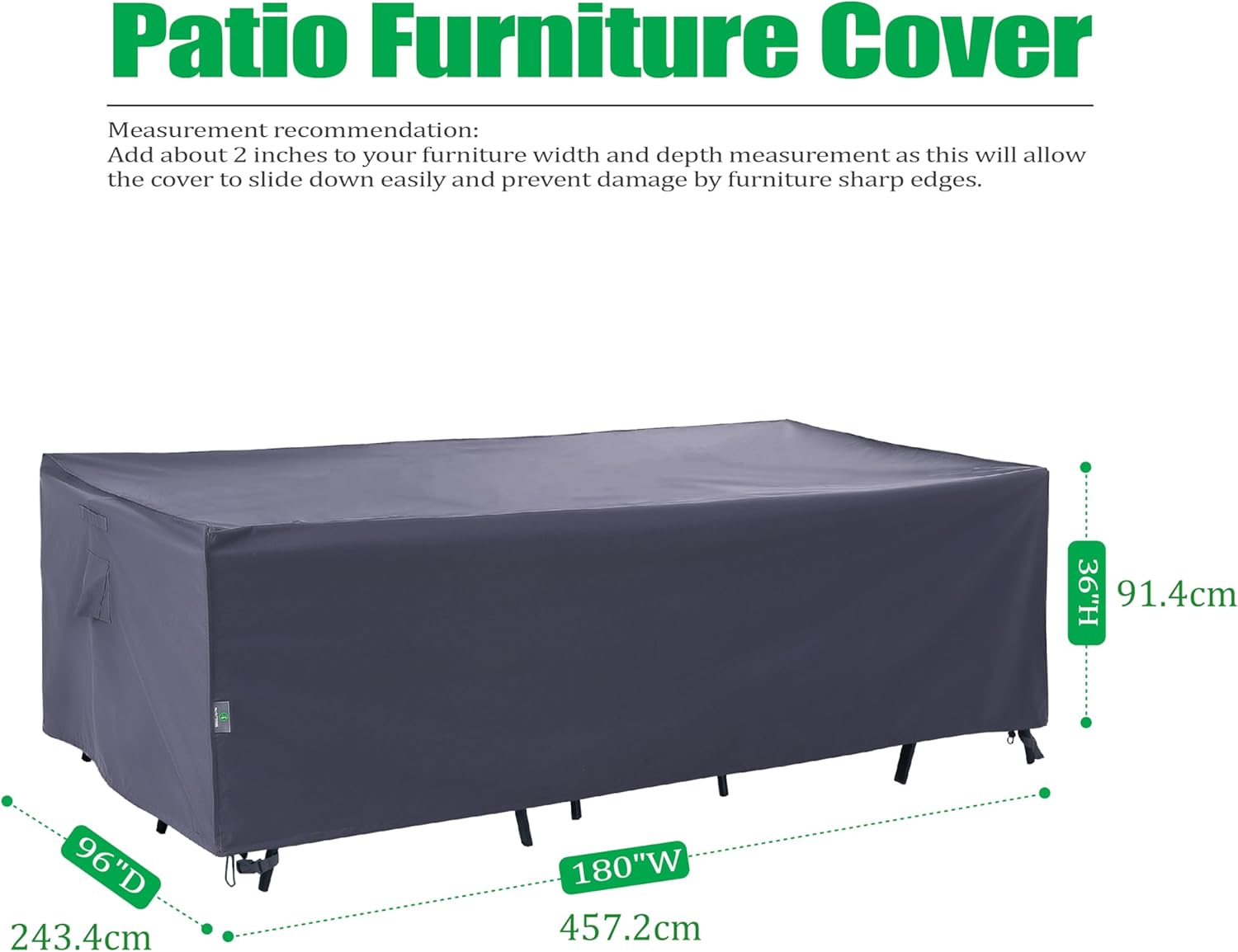 Patio Furniture Cover

Measurement recommendation: Add about 2 inches to your furniture width and depth measurement as this will allow the cover to slide down easily and prevent damage by furniture sharp edges.

36"H 91.4cm  
96"D 243.4cm  
180"W 457.2cm