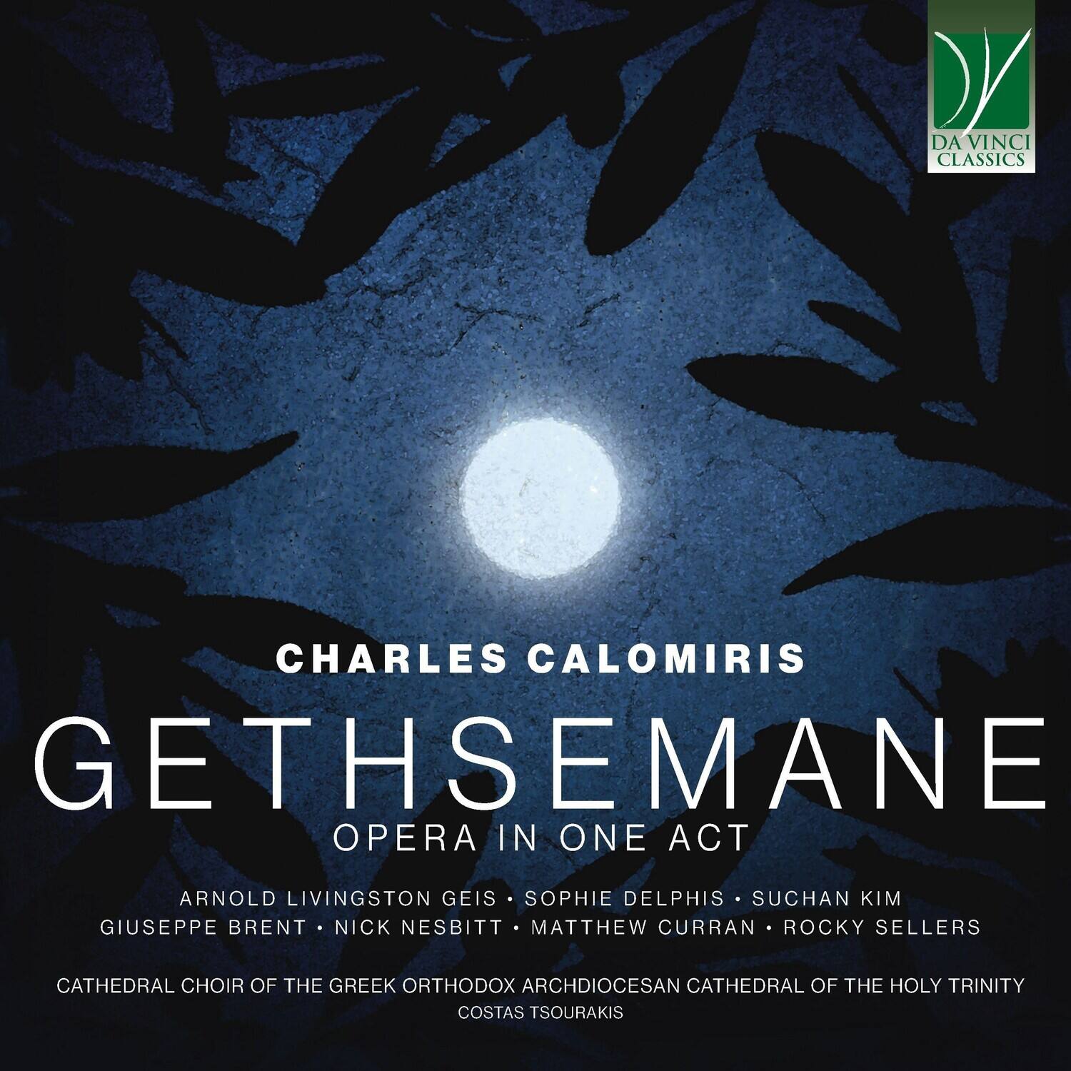 DA VINCI CLASSICS

CHARLES CALOMIRIS  
GETHSEMANE  
OPERA IN ONE ACT

ARNOLD LIVINGSTON GEIS  
SOPHIE DELPHIS  
SUCHAN KIM  
GIUSEPPE BRENT  
NICK NESBITT  
MATTHEW CURRAN  
ROCKY SELLERS

CATHEDRAL CHOIR OF THE GREEK ORTHODOX ARCHDIOCESAN CATHEDRAL OF THE HOLY TRINITY  
COSTAS TSOURAKIS