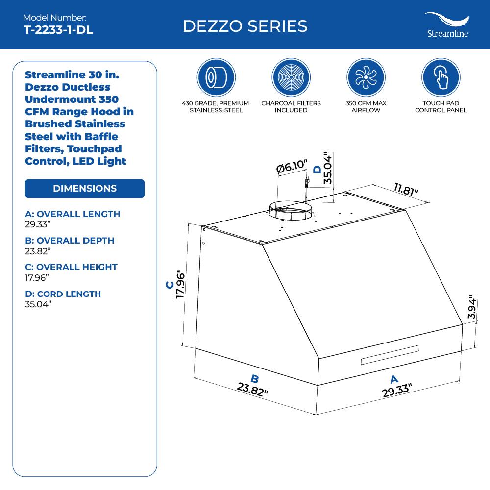 Model Number: T-2233-1-DL

DEZZO SERIES
Streamline 30 in. Dezzo Ductless Undermount 350 CFM Range Hood in Brushed Stainless Steel with Baffle Filters, Touchpad Control, LED Light

DIMENSIONS
430 GRADE, PREMIUM CHARCOAL FILTERS STAINLESS-STEEL INCLUDED
6.10" 35.04" 350 CFM MAX TOUCH PAD AIRFLOW CONTROL PANEL
11.81"

A: OVERALL LENGTH 29.33"
B: OVERALL DEPTH 23.82"
C: OVERALL HEIGHT 17.96"
D: CORD LENGTH 35.04"
17.96" . 3.94"  23.82" A 29.33"