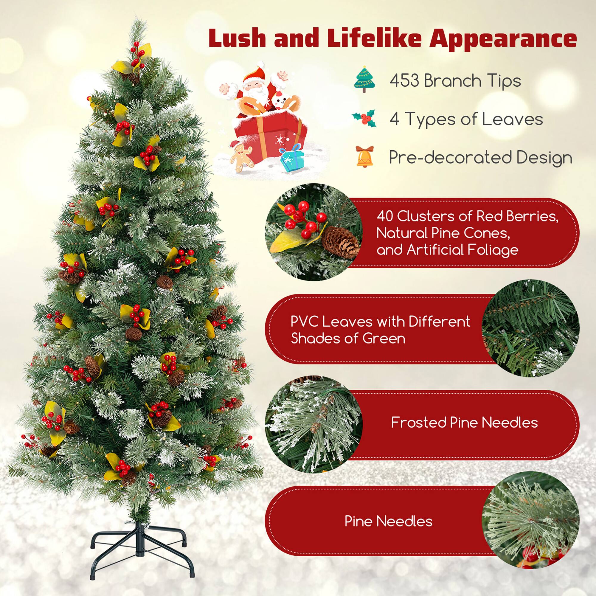 Lush and Lifelike Appearance

- 453 Branch Tips
- 4 Types of Leaves
- Pre-decorated Design

40 Clusters of Red Berries, Natural Pine Cones, and Artificial Foliage

PVC Leaves with Different Shades of Green

Frosted Pine Needles

Pine Needles