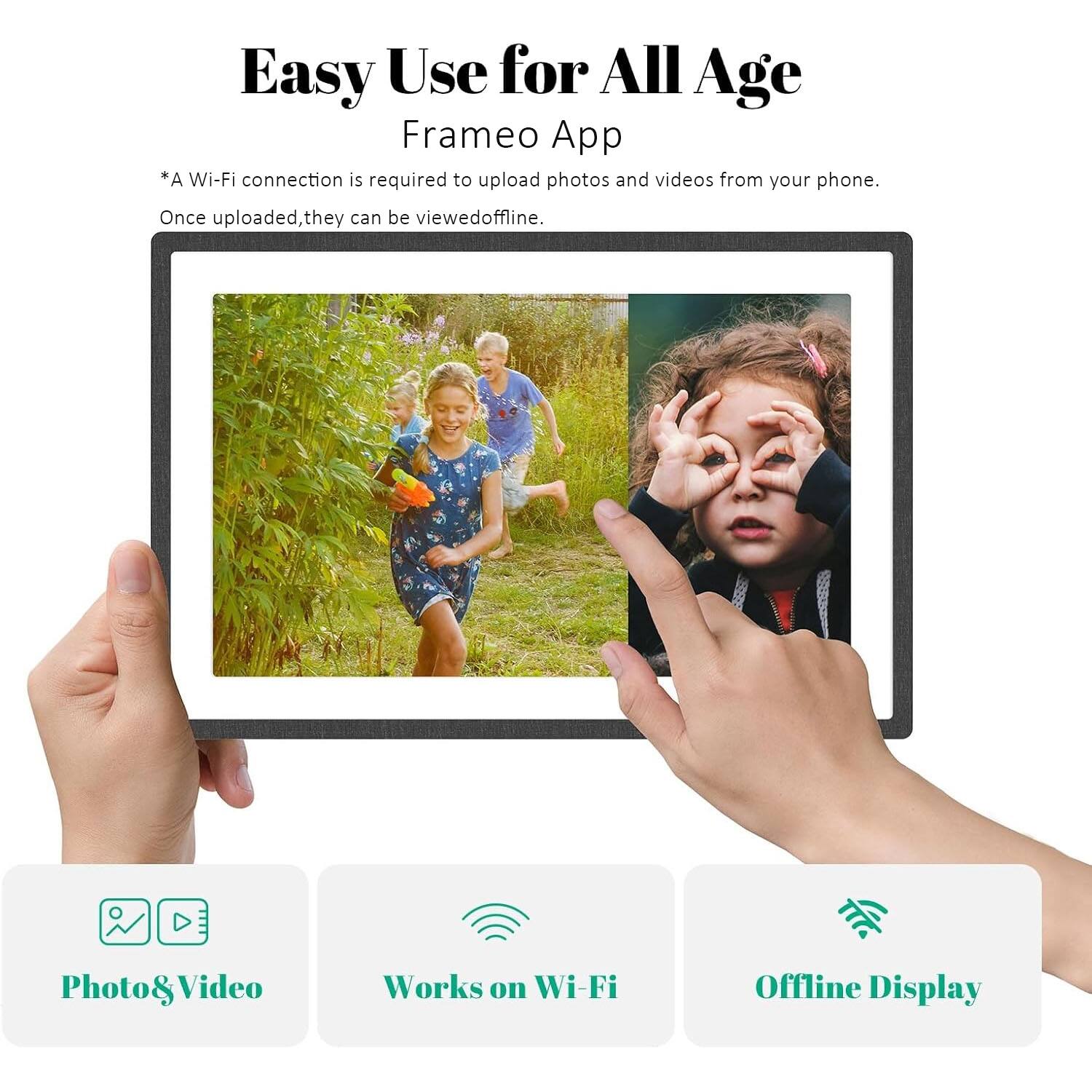 Easy Use for All Age Frameo App  
*A Wi-Fi connection is required to upload photos and videos from your phone. Once uploaded, they can be viewed offline.  

Photo & Video  
Works on Wi-Fi  
Offline Display