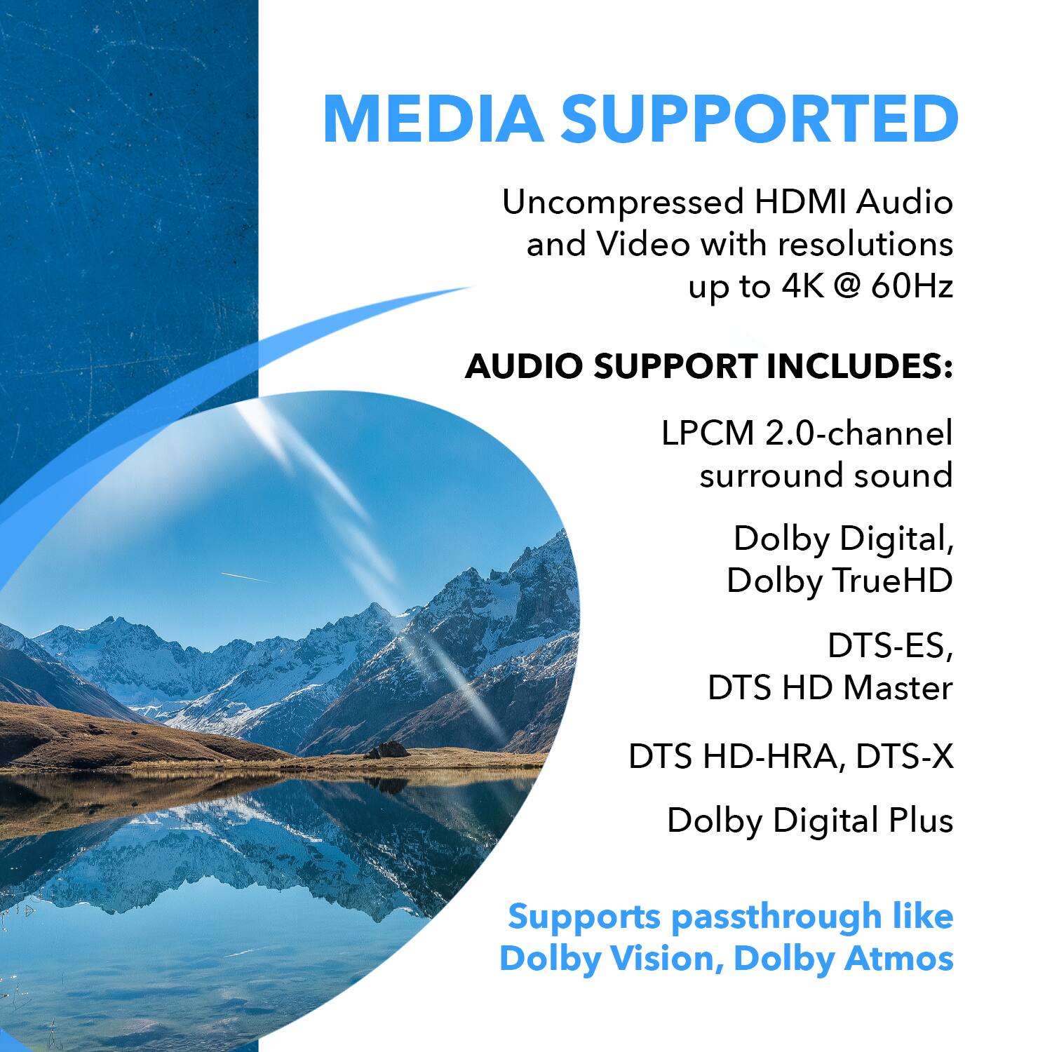 MEDIA SUPPORTED  
Uncompressed HDMI Audio and Video with resolutions up to 4K @ 60Hz  

AUDIO SUPPORT INCLUDES:  
LPCM 2.0-channel surround sound  
Dolby Digital, Dolby TrueHD  
DTS-ES, DTS HD Master  
DTS HD-HRA, DTS-X  
Dolby Digital Plus  

Supports passthrough like Dolby Vision, Dolby Atmos