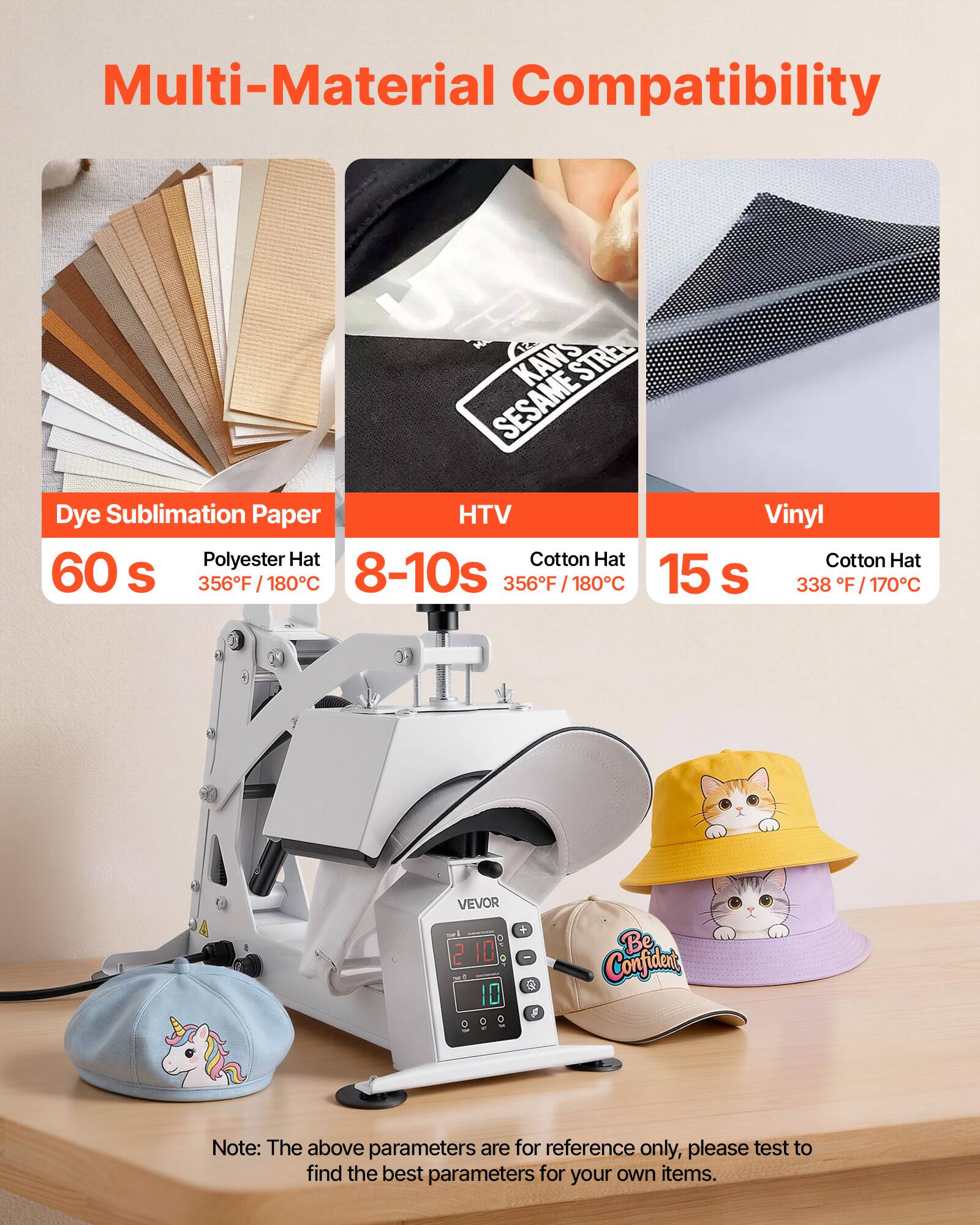 Multi-Material Compatibility

KAWS STREE SESAME Dye Sublimation Paper HTV Vinyl Polyester Hat Cotton Hat Cotton Hat 60 s 356F 180C 8-10s 356F / 180C 15 S 338 F/170C

VEVOR 210 10

Be Confident

Note: The above parameters are for reference only, please test to find the best parameters for your own items.