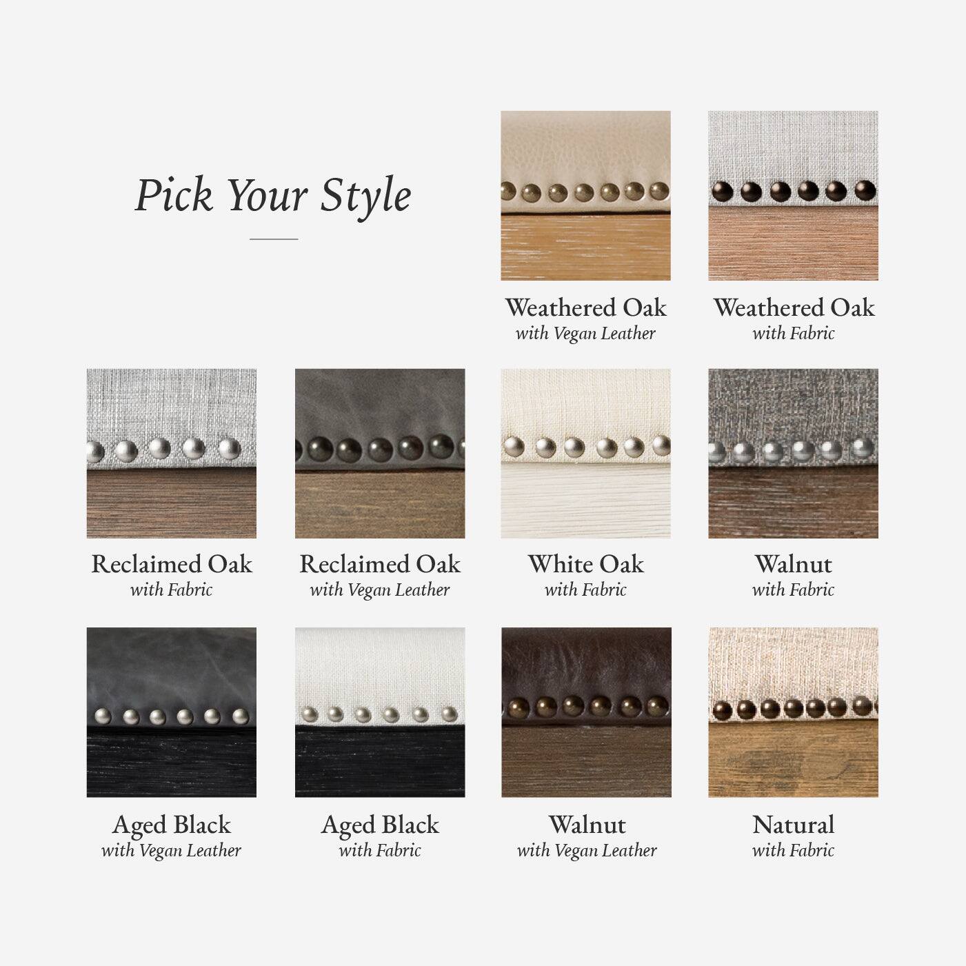 Pick Your Style

- Weathered Oak with Fabric
- Weathered Oak with Vegan Leather
- Reclaimed Oak with Fabric
- Reclaimed Oak with Vegan Leather
- White Oak with Fabric
- Walnut with Fabric
- Aged Black with Fabric
- Aged Black with Vegan Leather
- Walnut with Vegan Leather
- Natural with Fabric