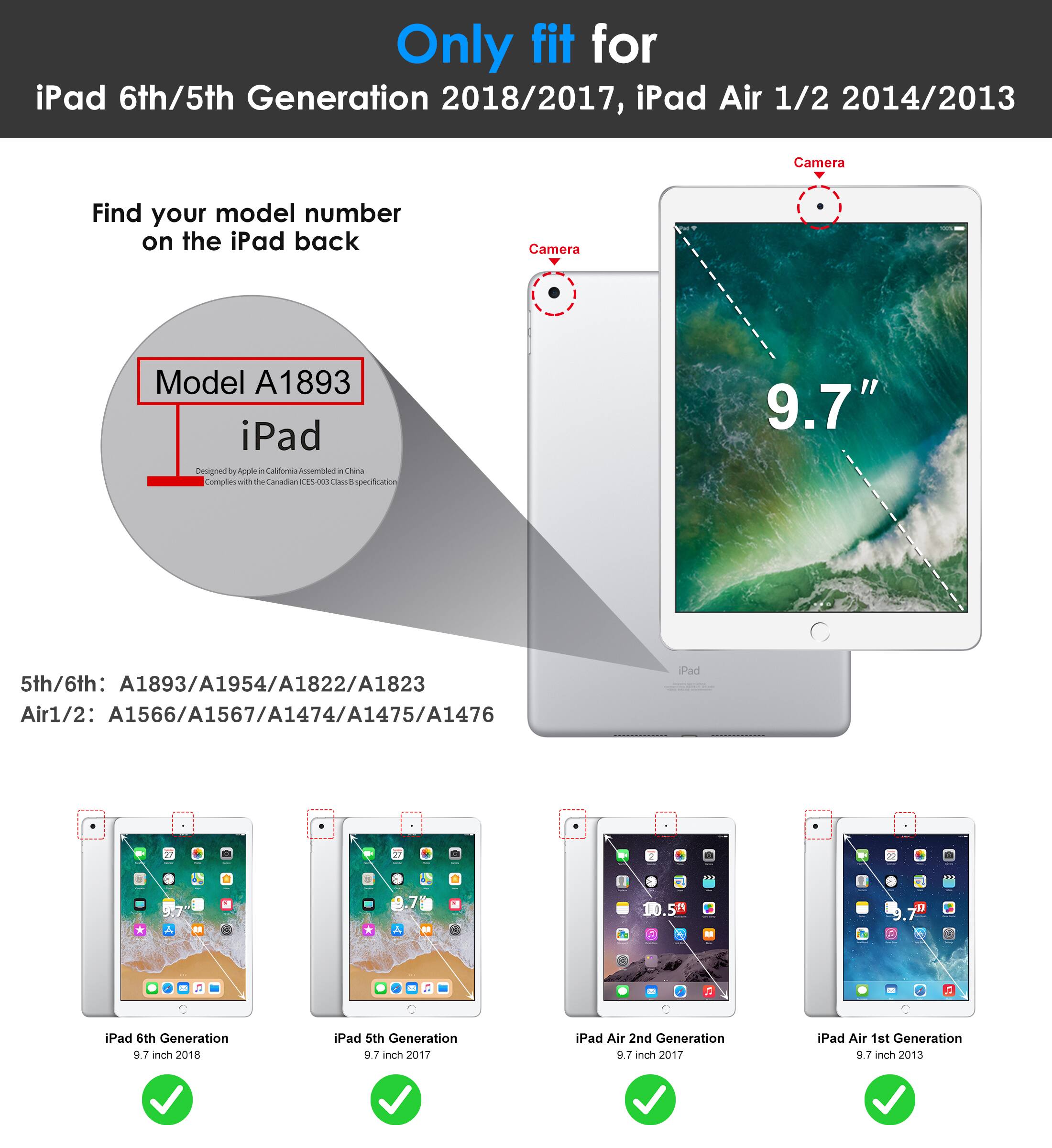 Only fit for  
iPad 6th/5th Generation 2018/2017, iPad Air 1/2 2014/2013  

Find your model number on the iPad back  

Model A1893  
iPad  

5th/6th: A1893/A1954/A1822/A1823  
Air1/2: A1566/A1567/A1474/A1475/A1476  

iPad 6th Generation 9.7 inch 2018  
iPad 5th Generation 9.7 inch 2017  
iPad Air 2nd Generation 9.7 inch 2017  
iPad Air 1st Generation 9.7 inch 2013