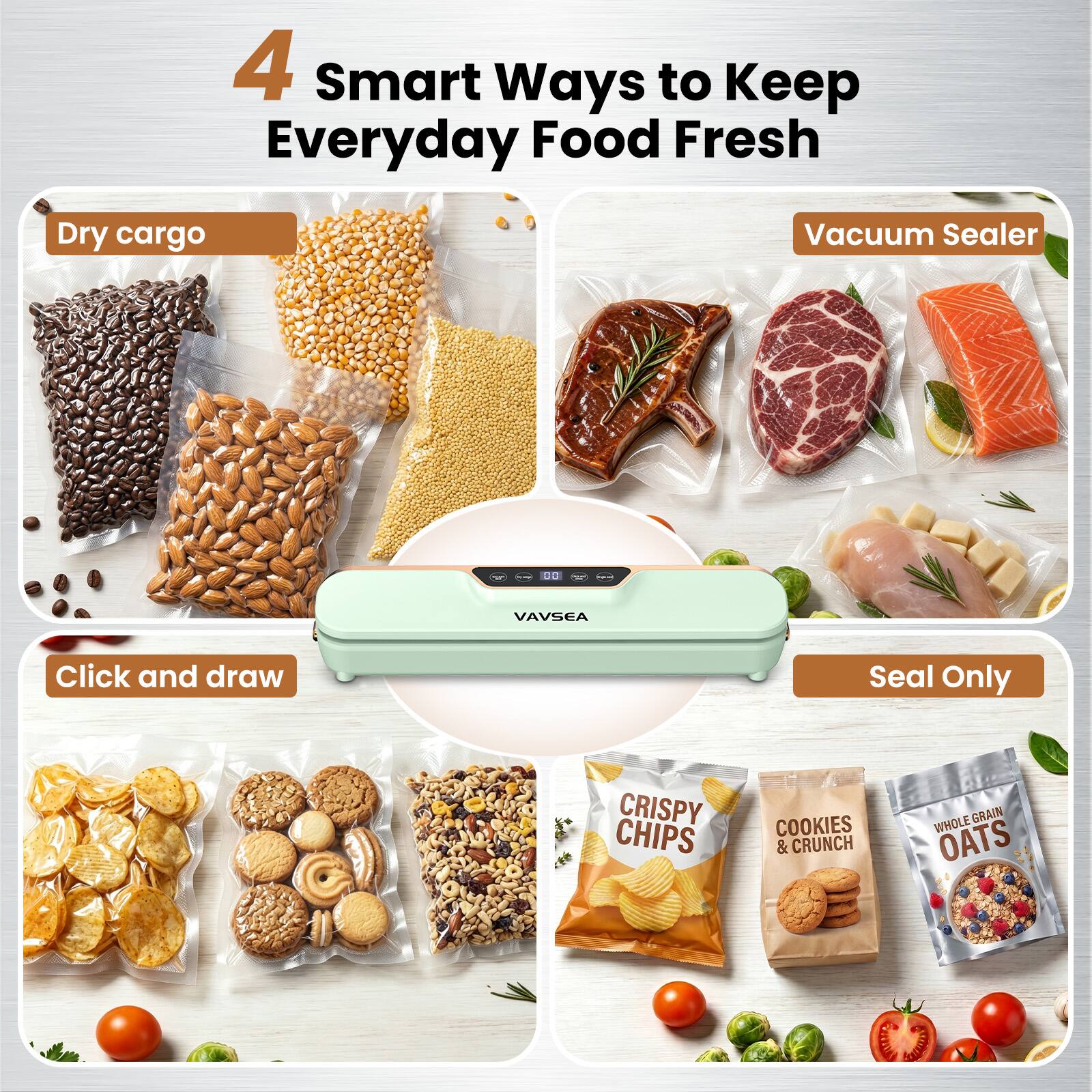 4 Smart Ways to Keep Everyday Food Fresh

Dry cargo

Vacuum Sealer

Click and draw

Seal Only

CRISPY CHIPS

COOKIES & CRUNCH

WHOLE GRAIN OATS