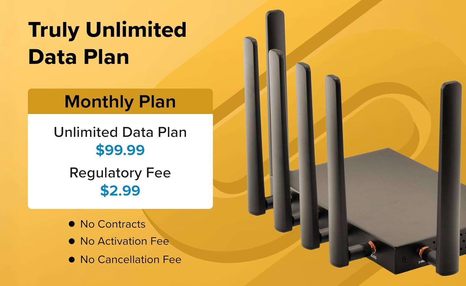 Truly Unlimited Data Plan

Monthly Plan

Unlimited Data Plan $99.99  
Regulatory Fee $2.99

- No Contracts
- No Activation Fee
- No Cancellation Fee