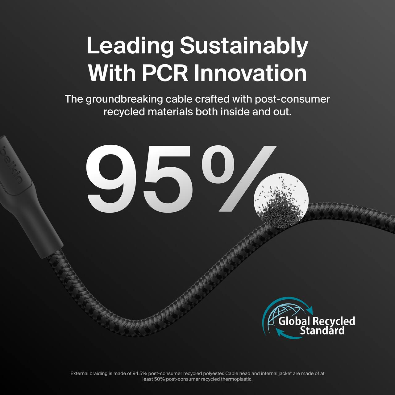 Leading Sustainably With PCR Innovation

The groundbreaking cable crafted with post-consumer recycled materials both inside and out.

95%

External braiding is made of 94.5% post-consumer recycled polyester. Cable head and internal jacket are made of at least 50% post-consumer recycled thermoplastic.

Global Recycled Standard