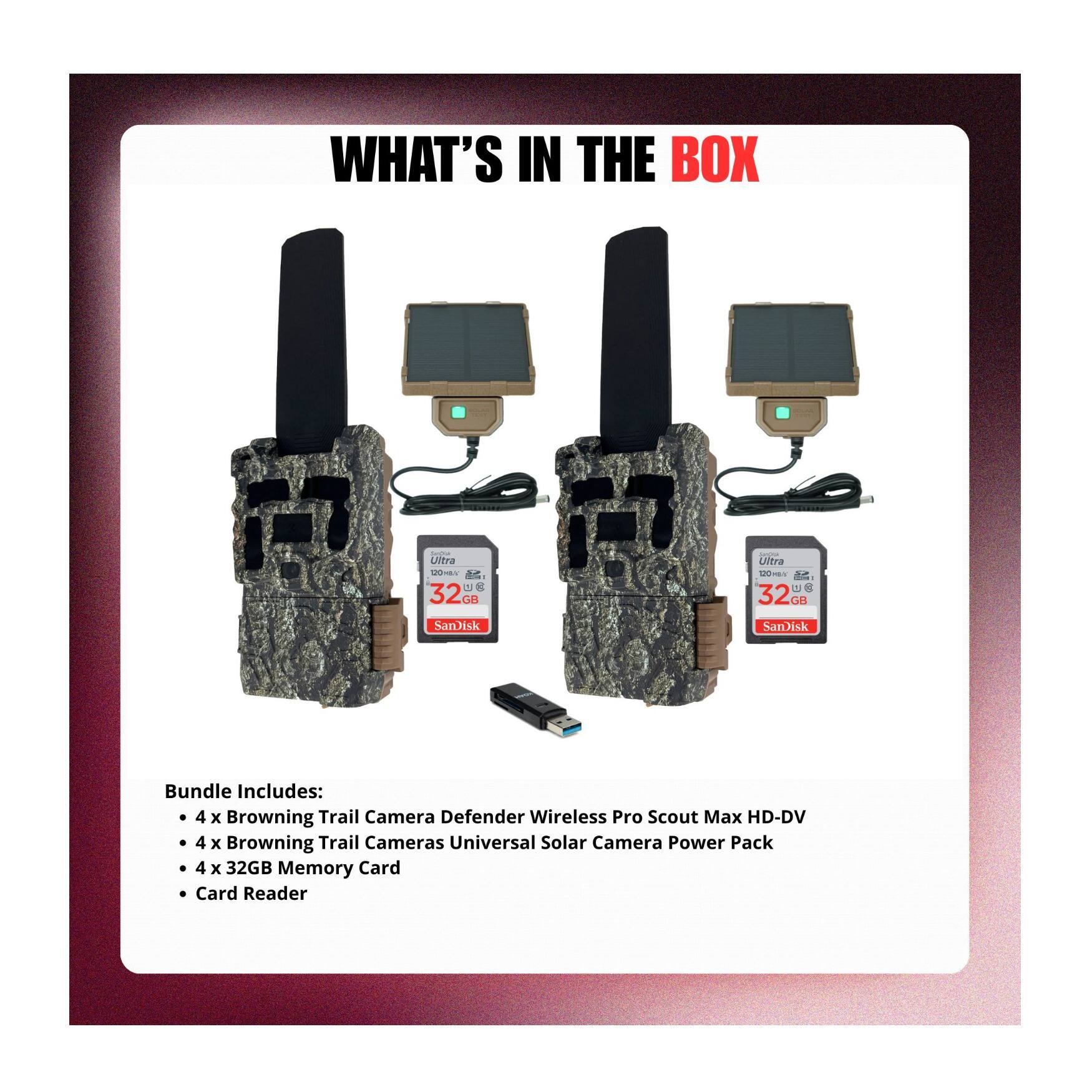 WHAT'S IN THE BOX

Bundle Includes:
- 4 x Browning Trail Camera Defender Wireless Pro Scout Max HD-DV
- 4 x Browning Trail Cameras Universal Solar Camera Power Pack
- 4 x 32GB Memory Card
- Card Reader