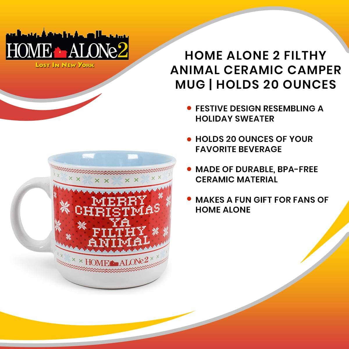 HOME ALONE 2  
LOST IN NEW YORK  

HOME ALONE 2 FILTHY ANIMAL CERAMIC CAMPER MUG | HOLDS 20 OUNCES  

- FESTIVE DESIGN RESEMBLING A HOLIDAY SWEATER  
- HOLDS 20 OUNCES OF YOUR FAVORITE BEVERAGE  
- MADE OF DURABLE, BPA-FREE CERAMIC MATERIAL  
- MAKES A FUN GIFT FOR FANS OF HOME ALONE  

MERRY CHRISTMAS YA FILTHY ANIMAL  

HOME ALONE 2