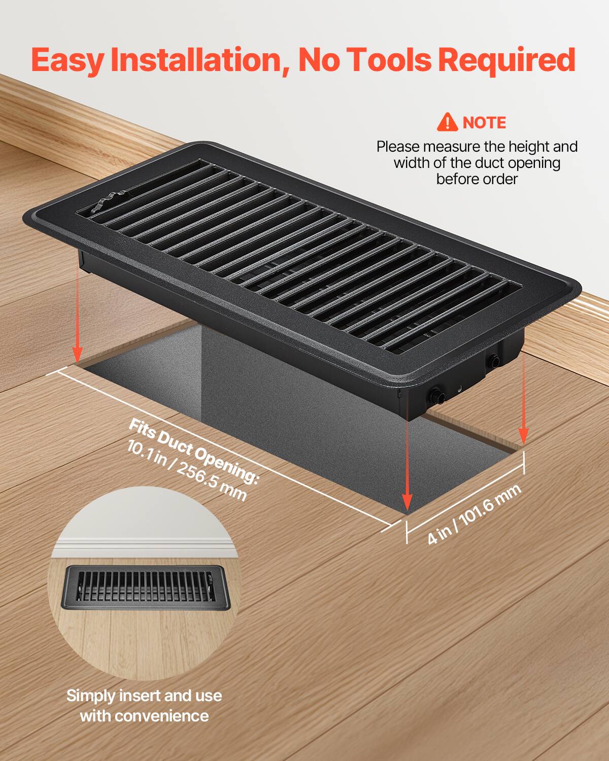 Easy Installation, No Tools Required!  
NOTE: Please measure the height and width of the duct opening before order.  
Fits Duct Opening: 10.1 in / 256.5 mm x 4 in / 101.6 mm  
Simply insert and use with convenience