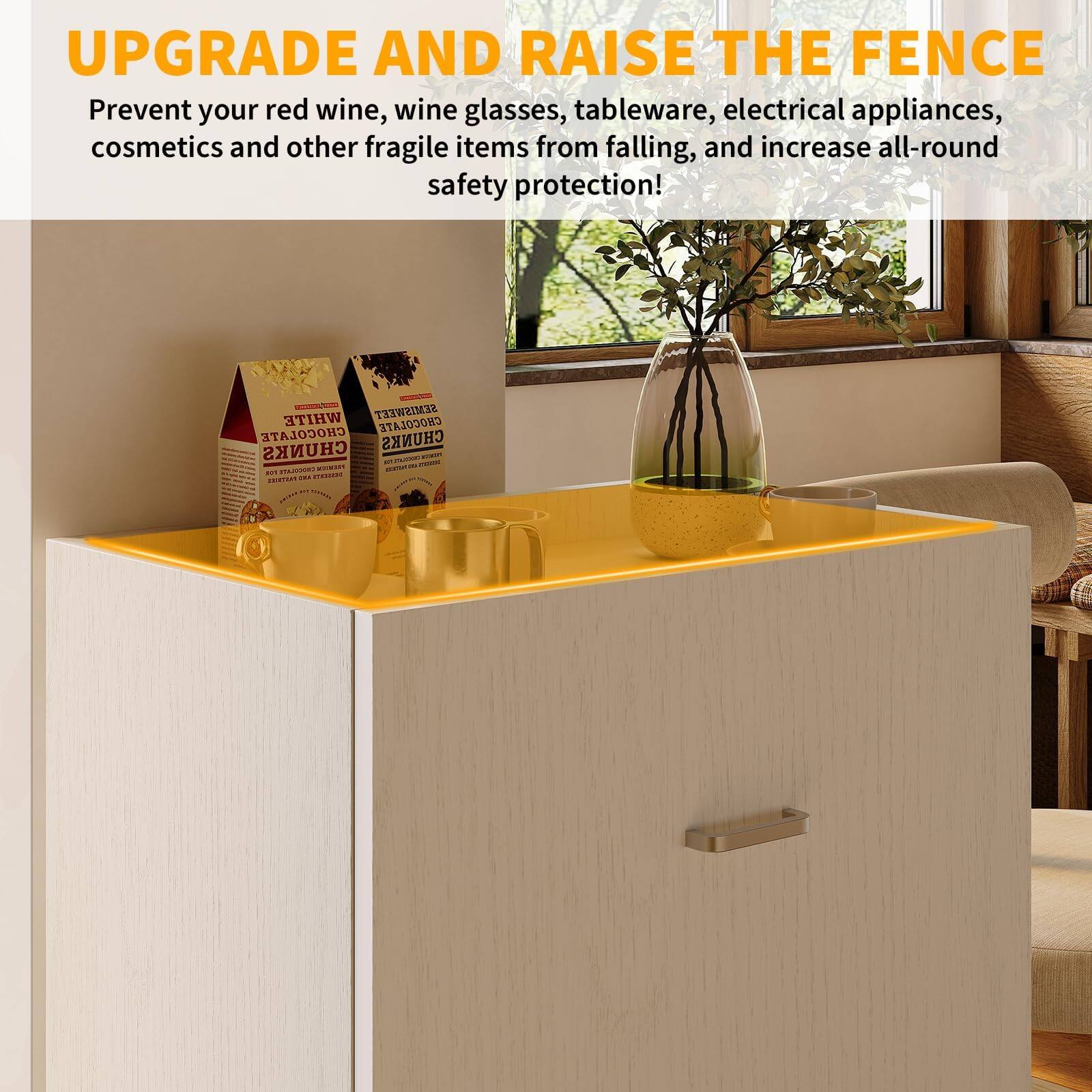 UPGRADE AND RAISE THE FENCE

Prevent your red wine, wine glasses, tableware, electrical appliances, cosmetics and other fragile items from falling, and increase all-round safety protection!