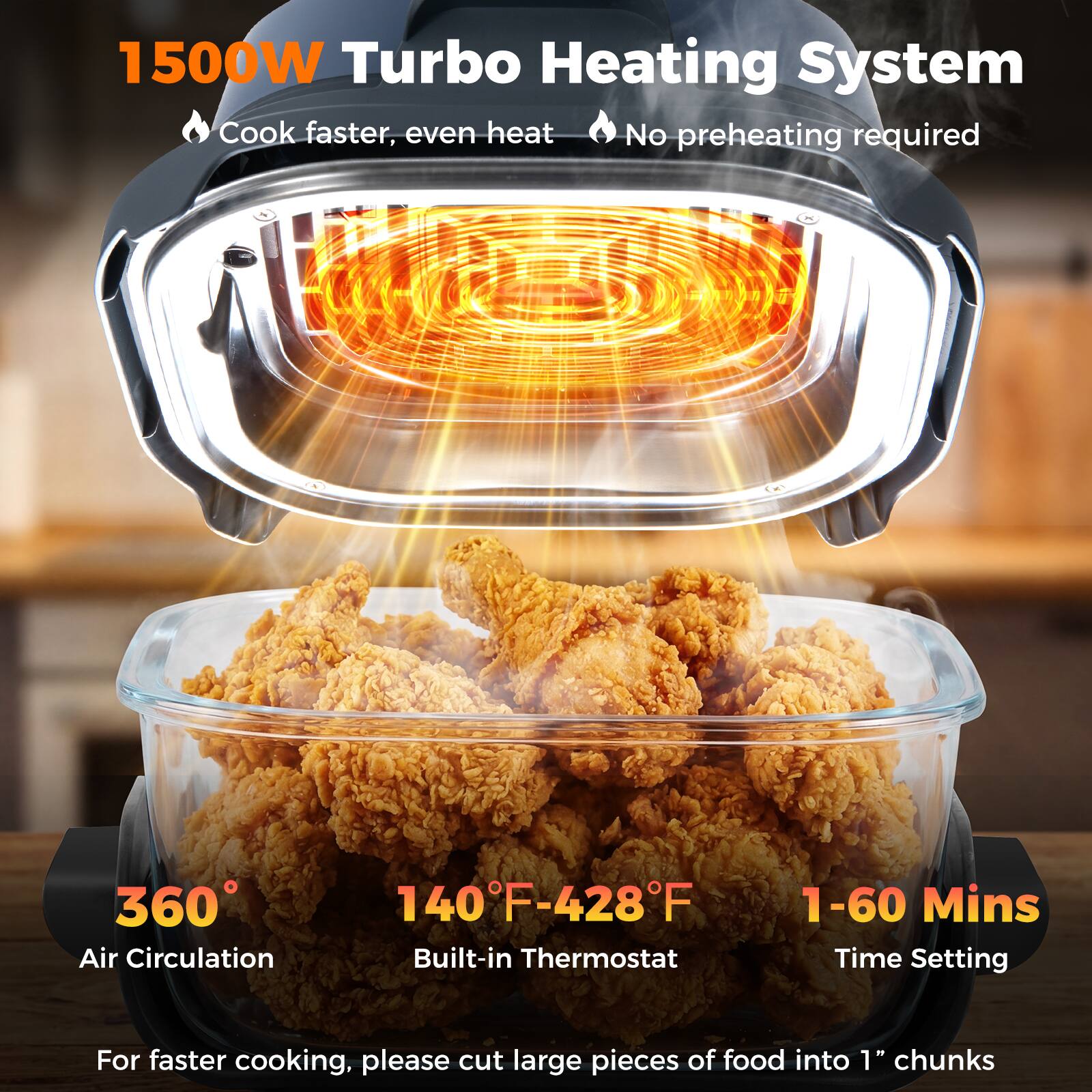 1500W Turbo Heating System  
- Cook faster, even heat  
- No preheating required  

360° Air Circulation  
140°F-428°F Built-in Thermostat  
1-60 Mins Time Setting  

For faster cooking, please cut large pieces of food into 1" chunks