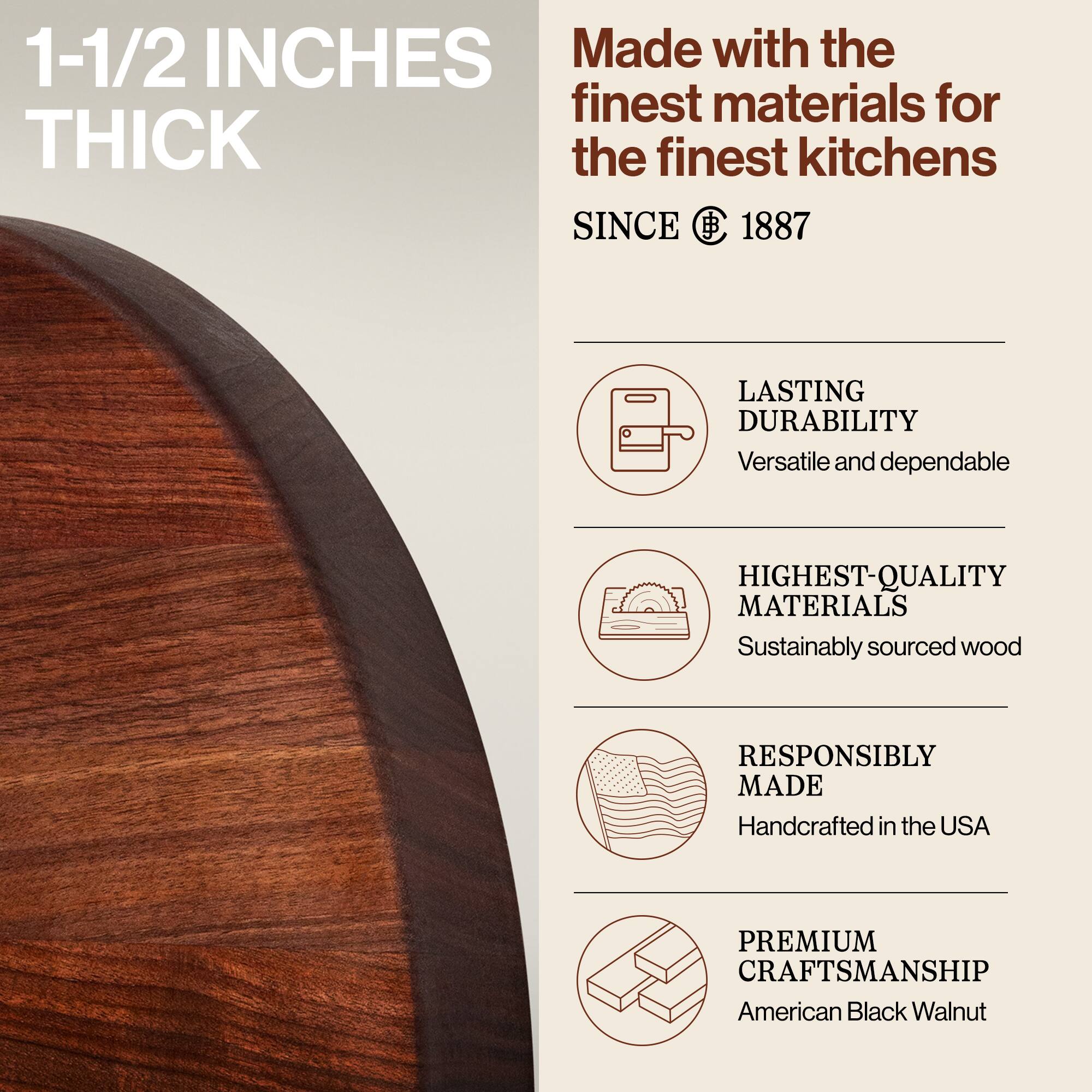 1-1/2 INCHES THICK

Made with the finest materials for the finest kitchens SINCE 1887

- LASTING DURABILITY
  Versatile and dependable

- HIGHEST-QUALITY MATERIALS
  Sustainably sourced wood

- RESPONSIBLY MADE
  Handcrafted in the USA

- PREMIUM CRAFTSMANSHIP
  American Black Walnut