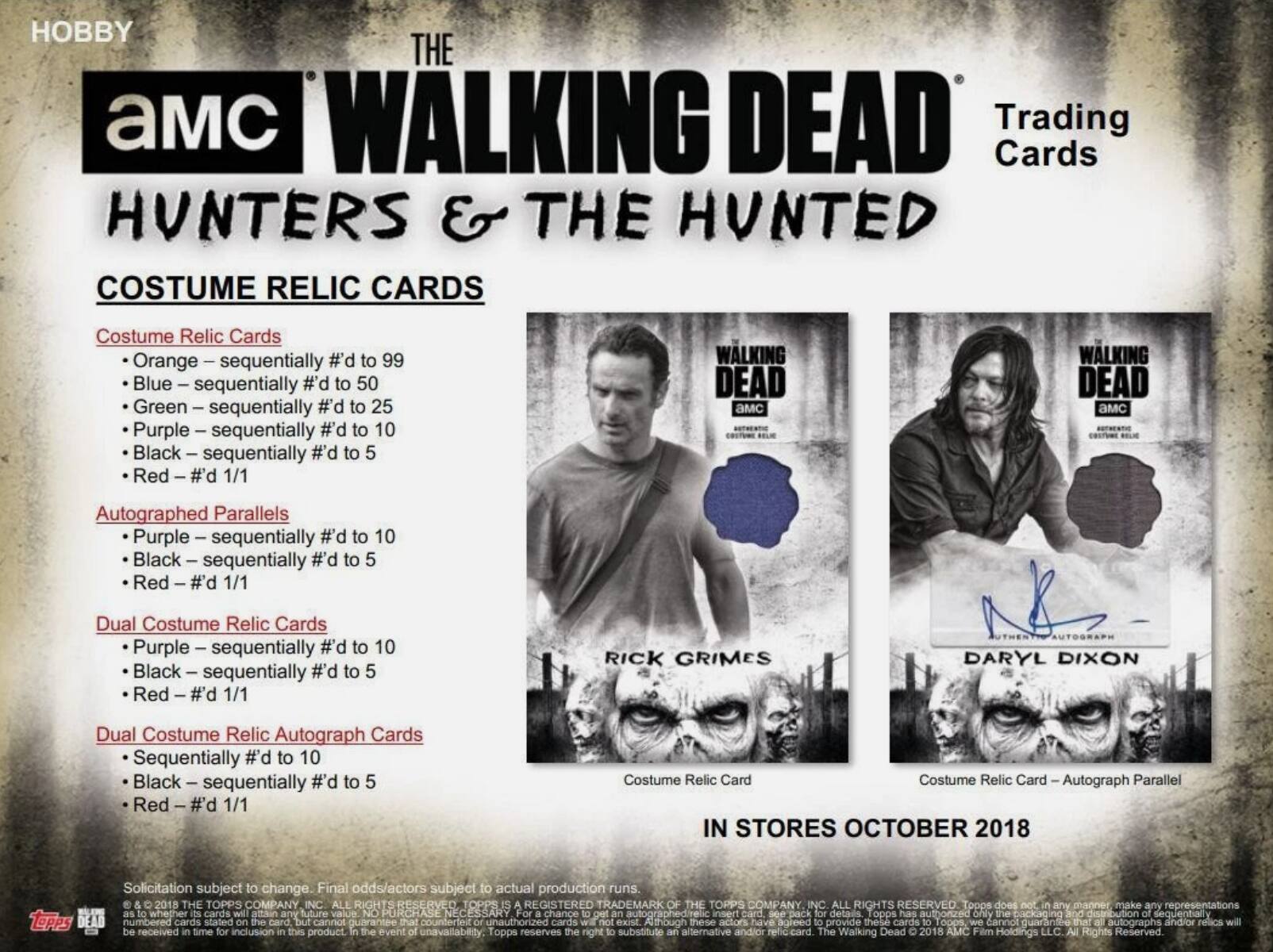 HOBBY THE AMC WALKING DEAD Trading Cards HUNTERS & THE HUNTED COSTUME RELIC CARDS

Costume Relic Cards
- Orange - sequentially #d to 99
- Blue - sequentially #d to 50
- Green - sequentially #d to 25
- Purple - sequentially #d to 10
- Black - sequentially #d to 5
- Red - #d 1/1

Autographed Parallels
- Purple - sequentially #d to 10
- Black - sequentially #d to 5
- Red - #d 1/1

Dual Costume Relic Cards
- Purple - sequentially #d to 10
- Black - sequentially #d to 5
- Red - #d 1/1

Dual Costume Relic Autograph Cards
- Sequentially #d to 10
- Black - sequentially #d to 5
- Red - #d 1/1

RICK GRIMES
DARYL DIXON

IN STORES OCTOBER 2018

Solicitation subject to change. Final odds/actors subject to actual production runs. 2018 THE