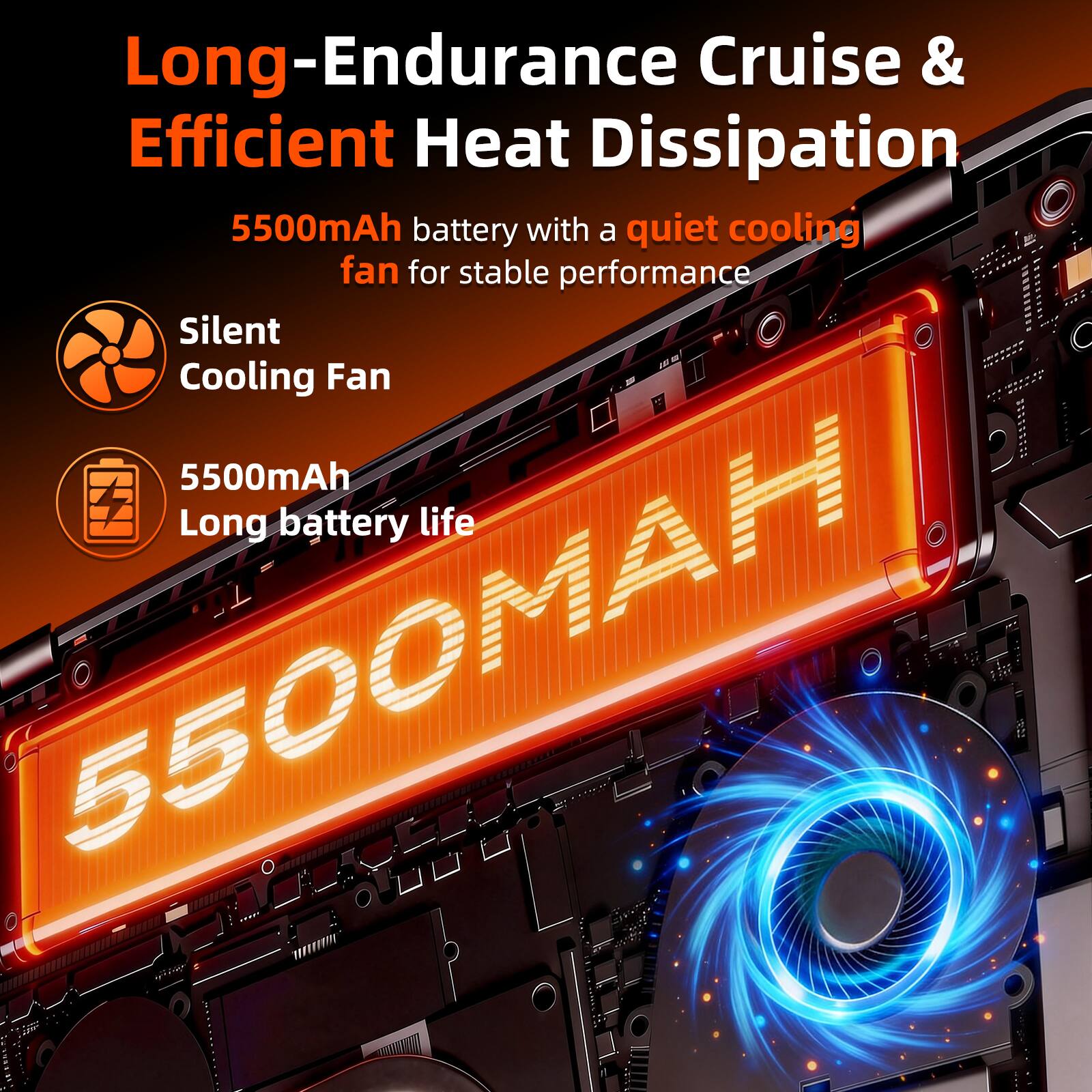 Long-Endurance Cruise & Efficient Heat Dissipation  
5500mAh battery with a quiet cooling fan for stable performance  
Silent Cooling Fan  
5500mAh Long battery life