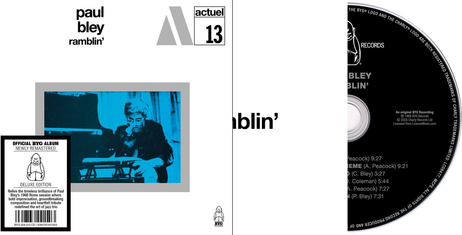 **Front Cover:**

- paul bley
- ramblin'
- actual 13

**Back Cover:**

- OFFICIAL BYG ALBUM
- NEWLY REMASTERED
- DELUXE EDITION
- Relive the timeless brilliance of Paul Bley's 1966 Rome session where bold improvisation, groundbreaking composition and heartfelt tribute redefined the art of jazz trio
- BYG 529.313 CD 5060767441503
- actuel 13
- BYG Records
- An original P 1969 BYG BYG Records Recording CHARLY 2025 Charly Records Ltd Licensed from LicenseMusic.com
- TRADEMARKS
- Peacock) 9:27
- (A. Peacock) 9:21
- (C. Bley) 3:27
- LC08477
- Coleman) 5:44
- (A. Peacock) 7:27
- (P. Bley) 7:31
- ALL RIGHTS OF THE RECORD OF AND PRODUCER

**CD:**

