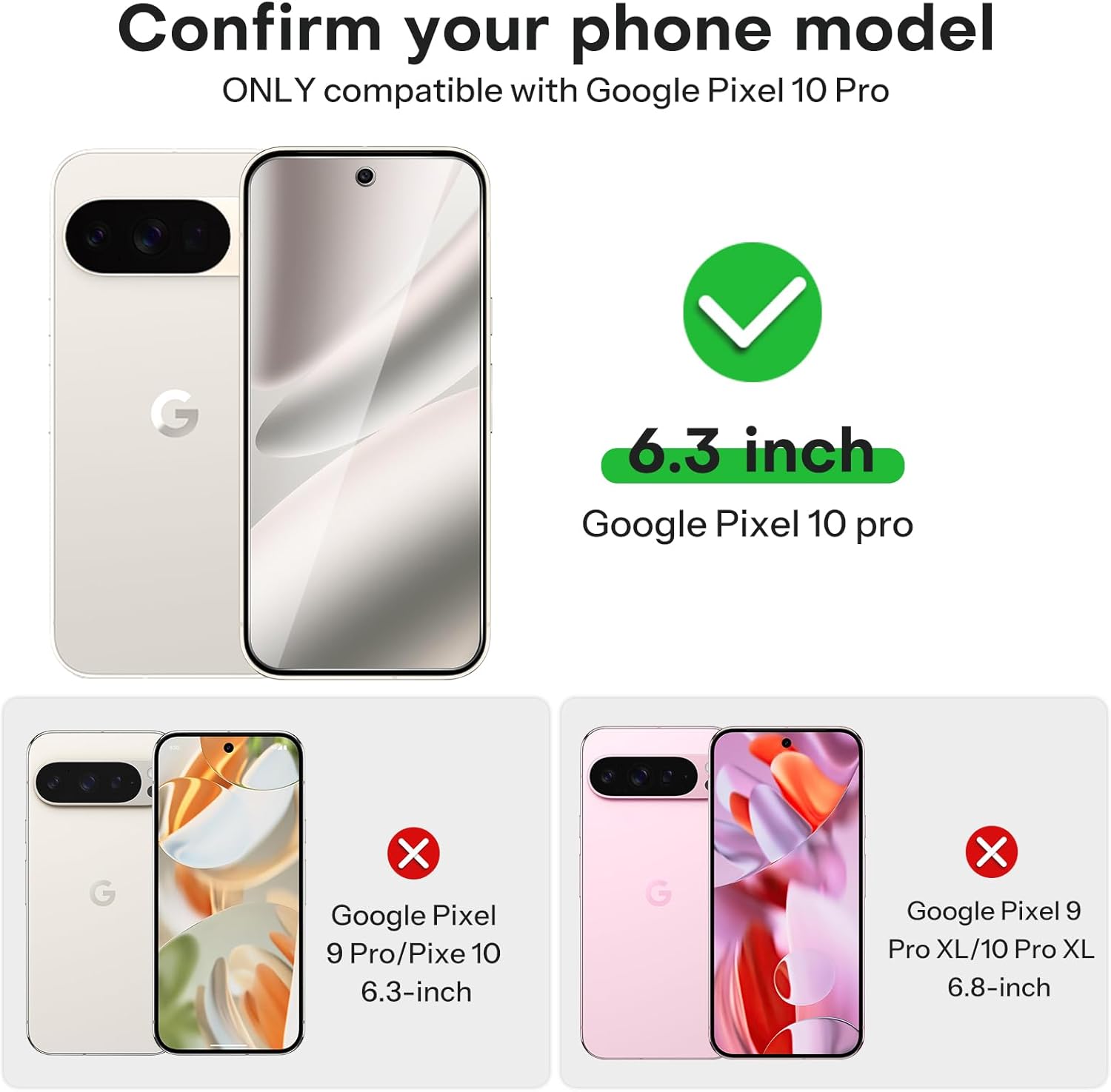 Confirm your phone model

ONLY compatible with Google Pixel 10 Pro

6.3 inch
Google Pixel 10 pro

Google Pixel 9 Pro/Pixe 10 6.3-inch

Google Pixel 9 Pro XL/10 Pro XL 6.8-inch
