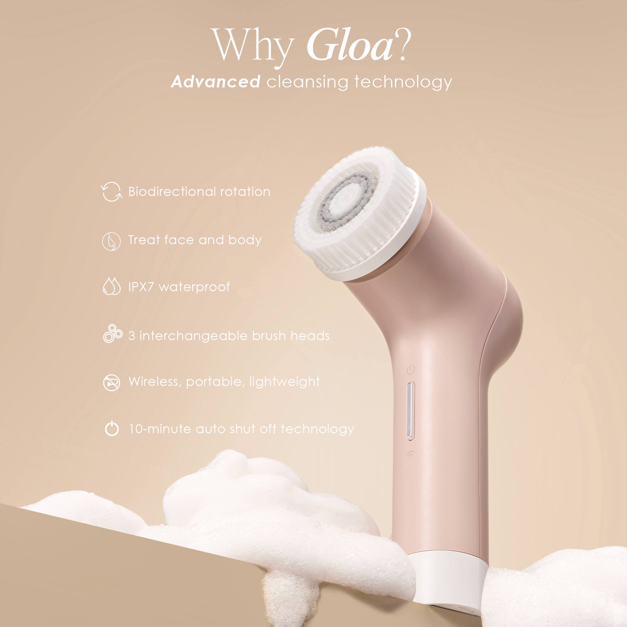Why Gloa?  
Advanced cleansing technology  
- Biodirectional rotation  
- Treat face and body  
- IPX7 waterproof  
- 3 interchangeable brush heads  
- Wireless, portable, lightweight  
- 10-minute auto shut off technology