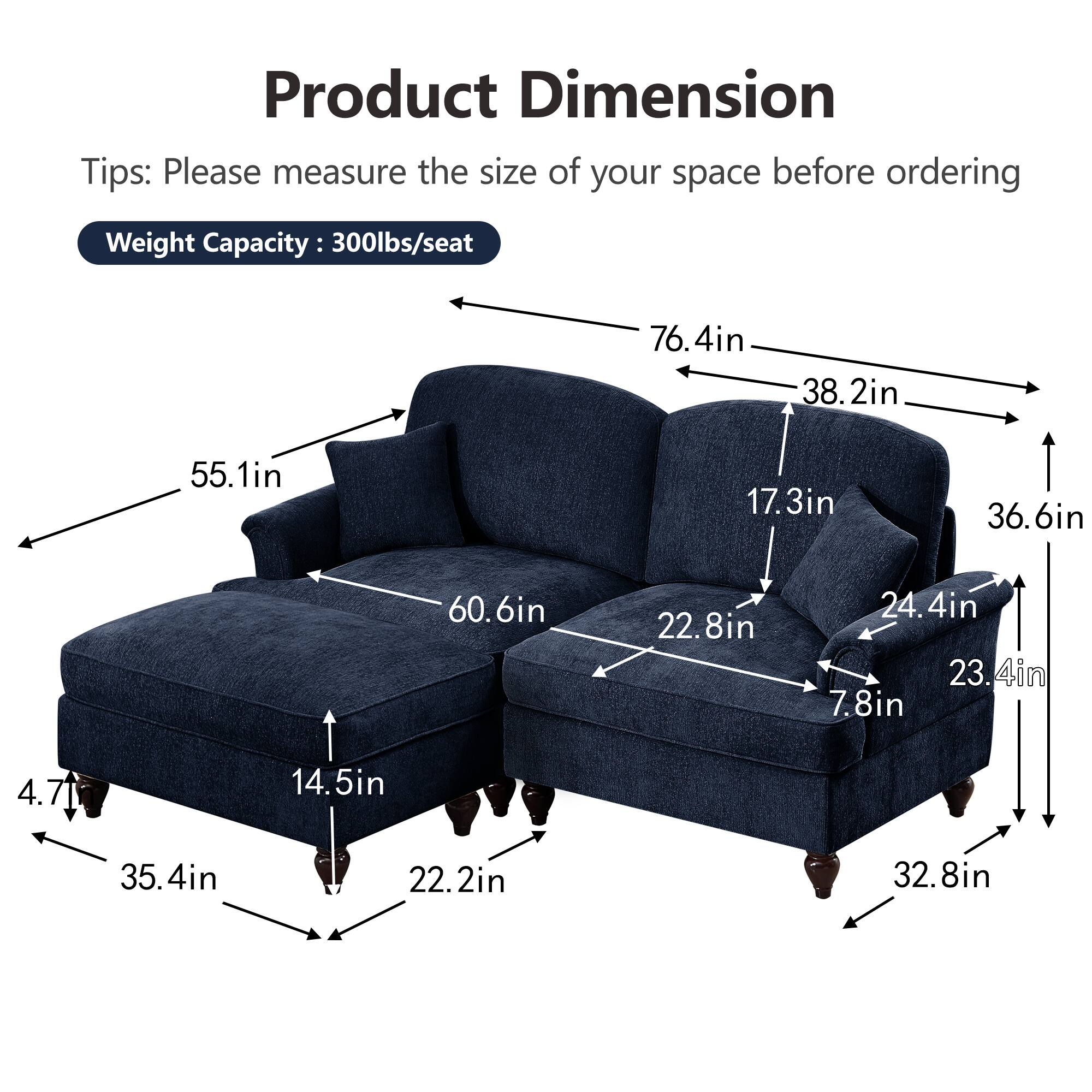 Product Dimension  
Tips: Please measure the size of your space before ordering  
Weight Capacity: 300lbs/seat  

- 76.4in (width)  
- 38.2in (depth)  
- 55.1in (height)  
- 60.6in (seat width)  
- 36.6in (seat depth)  
- 17.3in (back height)  
- 22.8in (seat height)  
- 24.4in (arm height)  
- 23.4in (arm width)  
- 7.8in (arm depth)  
- 14.5in (seat cushion depth)  
- 35.4in (overall depth)  
- 22.2in (overall height)  
- 32.8in (overall width)  
- 4.71in (leg height)