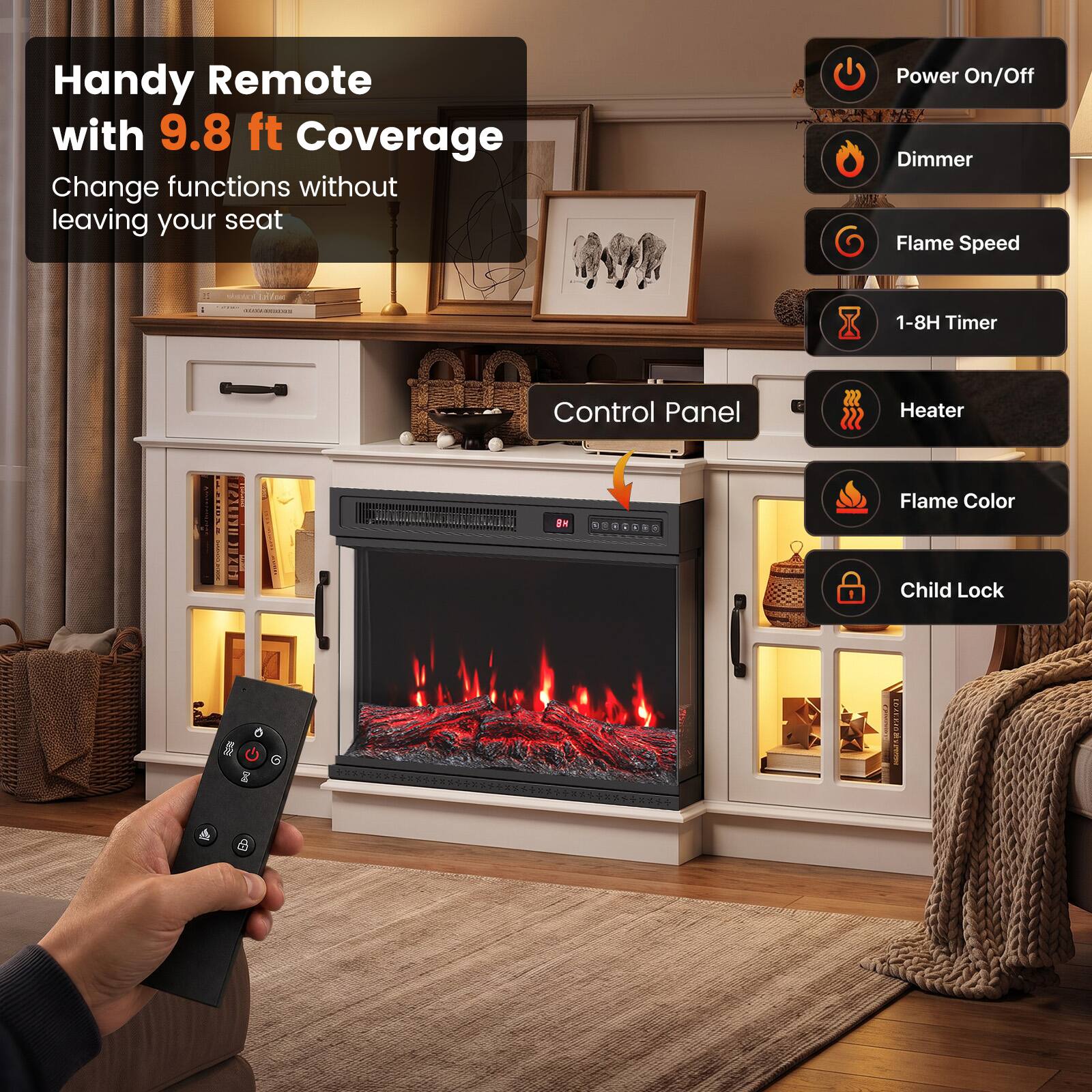 Handy Remote with 9.8 ft Coverage  
Change functions without leaving your seat

- Power On/Off
- Dimmer
- Flame Speed
- 1-8H Timer
- Heater
- Flame Color
- Child Lock

Control Panel