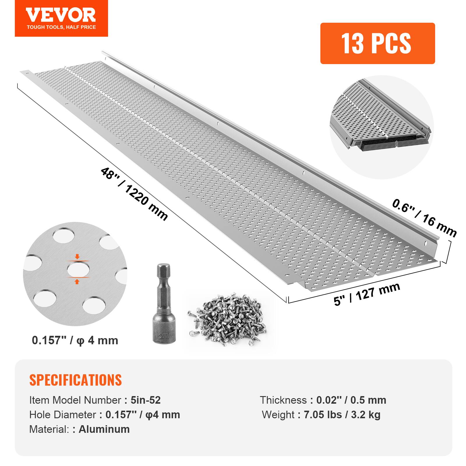 VEVOR  
TOUGH TOOLS, HALF PRICE  

13 PCS  

48" / 1220 mm  
0.6" / 16 mm  
5" / 127 mm  
0.157" / φ 4 mm  

SPECIFICATIONS  
Item Model Number: 5in-52  
Hole Diameter: 0.157" / φ 4 mm  
Material: Aluminum  
Thickness: 0.02" / 0.5 mm  
Weight: 7.05 lbs / 3.2 kg