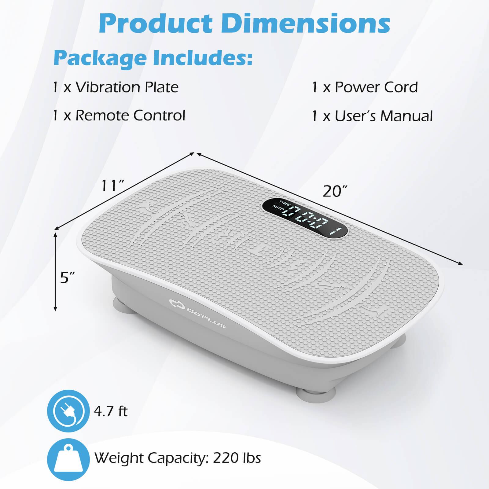 Product Dimensions

Package Includes:
- 1 x Vibration Plate
- 1 x Remote Control
- 1 x Power Cord
- 1 x User's Manual

Dimensions:
- 5" x 11" x 20"

4.7 ft

Weight Capacity: 220 lbs