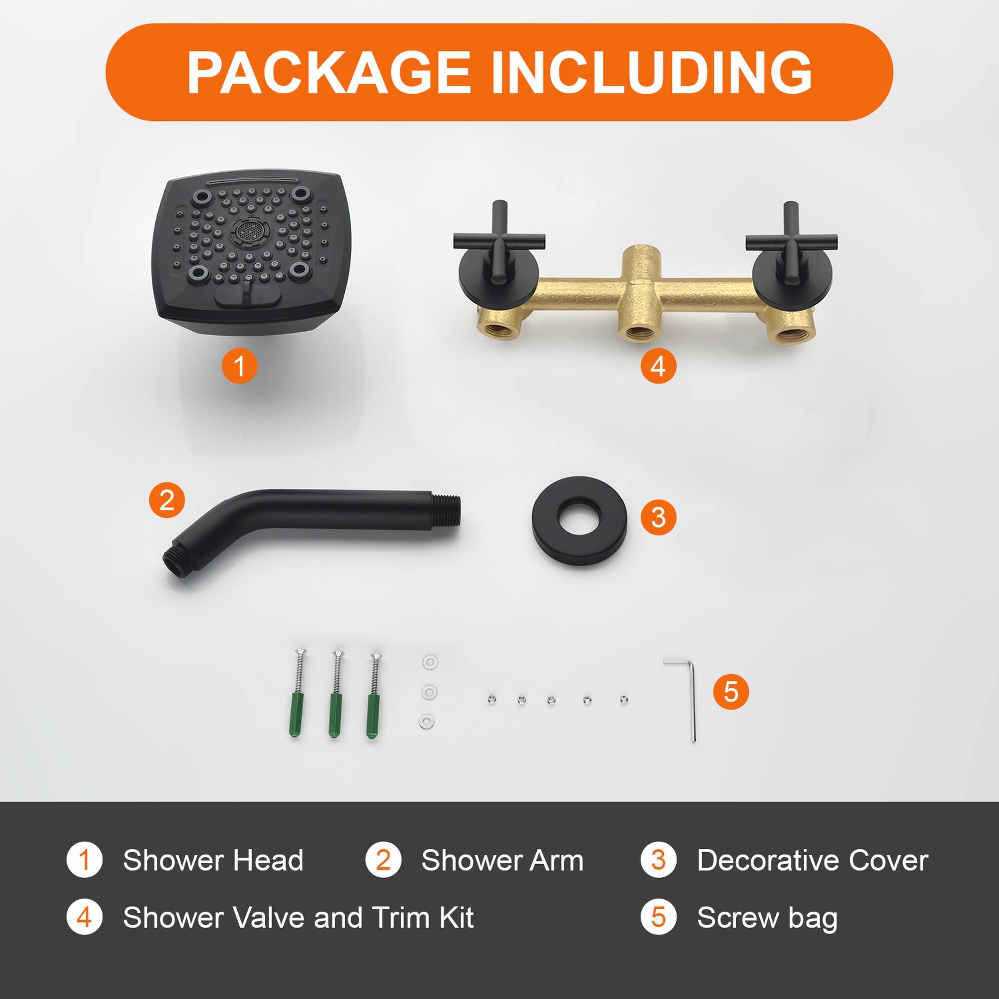 PACKAGE INCLUDING

1. Shower Head
2. Shower Arm
3. Decorative Cover
4. Shower Valve and Trim Kit
5. Screw bag