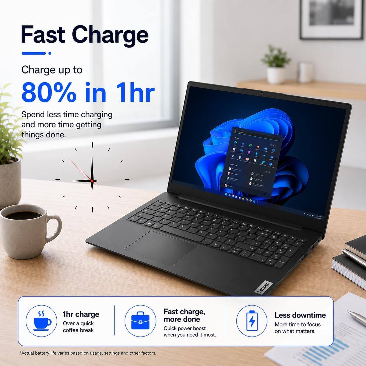 Fast Charge  
Charge up to 80% in 1hr  
Spend less time charging and more time getting things done.  

Lenovo  
1hr charge  
Over a quick coffee break  
Fast charge, more done  
Quick power boost when you need it most.  
Less downtime  
More time to focus on what matters.  

*Actual battery life varies based on usage, settings and other factors.