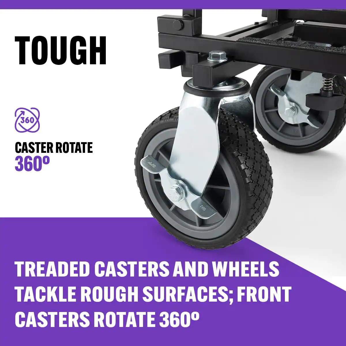 TOUGH  
360° CASTER ROTATE 360°  
TREADED CASTERS AND WHEELS TACKLE ROUGH SURFACES; FRONT CASTERS ROTATE 360°