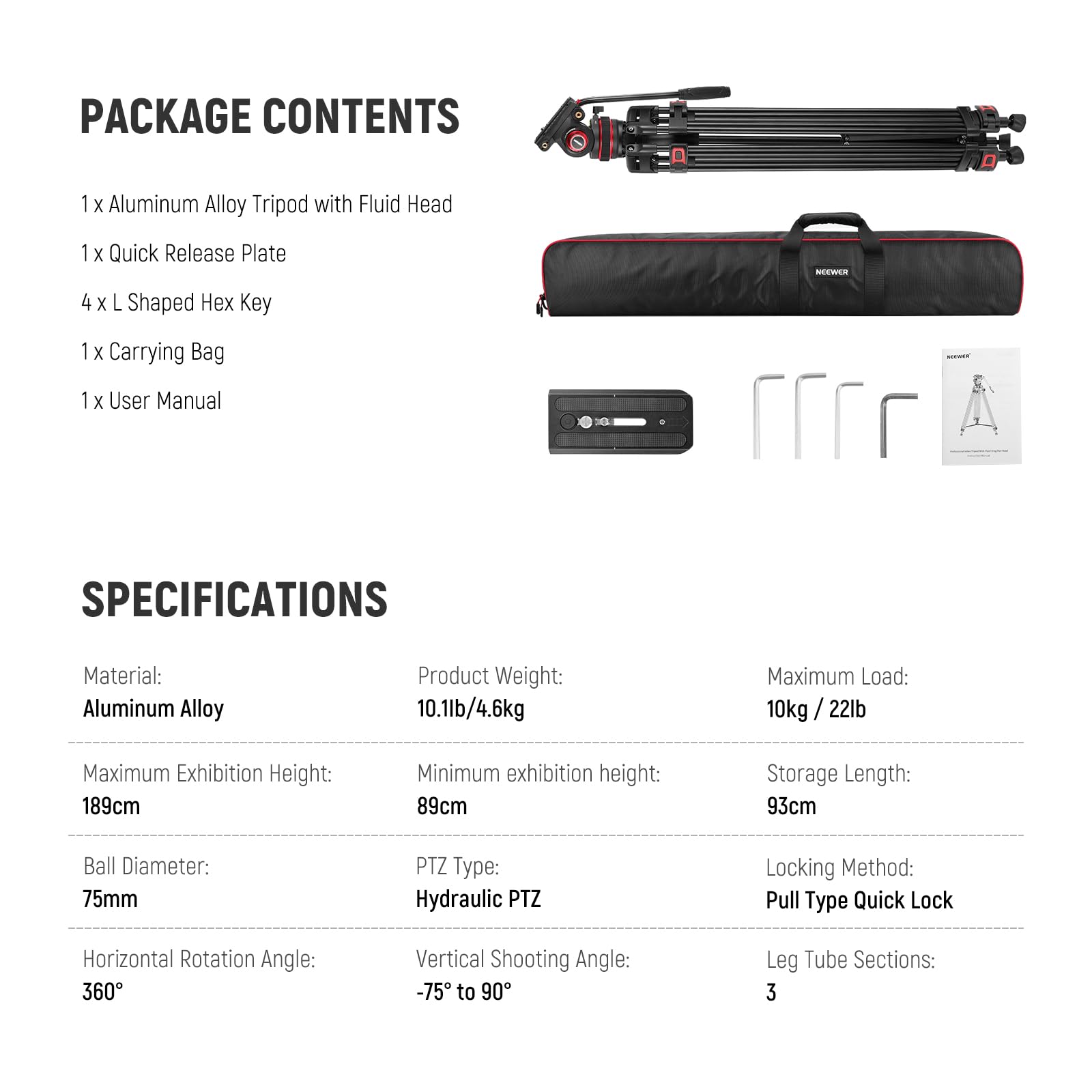 PACKAGE CONTENTS  
1 x Aluminum Alloy Tripod with Fluid Head  
1 x Quick Release Plate  
4 x L Shaped Hex Key  
1 x Carrying Bag  
1 x User Manual  

SPECIFICATIONS  
Material: Aluminum Alloy  
Product Weight: 10.1lb / 4.6kg  
Maximum Load: 10kg / 22lb  
Maximum Exhibition Height: 189cm  
Minimum Exhibition Height: 89cm  
Storage Length: 93cm  
Ball Diameter: 75mm  
PTZ Type: Hydraulic PTZ  
Locking Method: Pull Type Quick Lock  
Horizontal Rotation Angle: 360°  
Vertical Shooting Angle: -75° to 90°  
Leg Tube Sections: 3