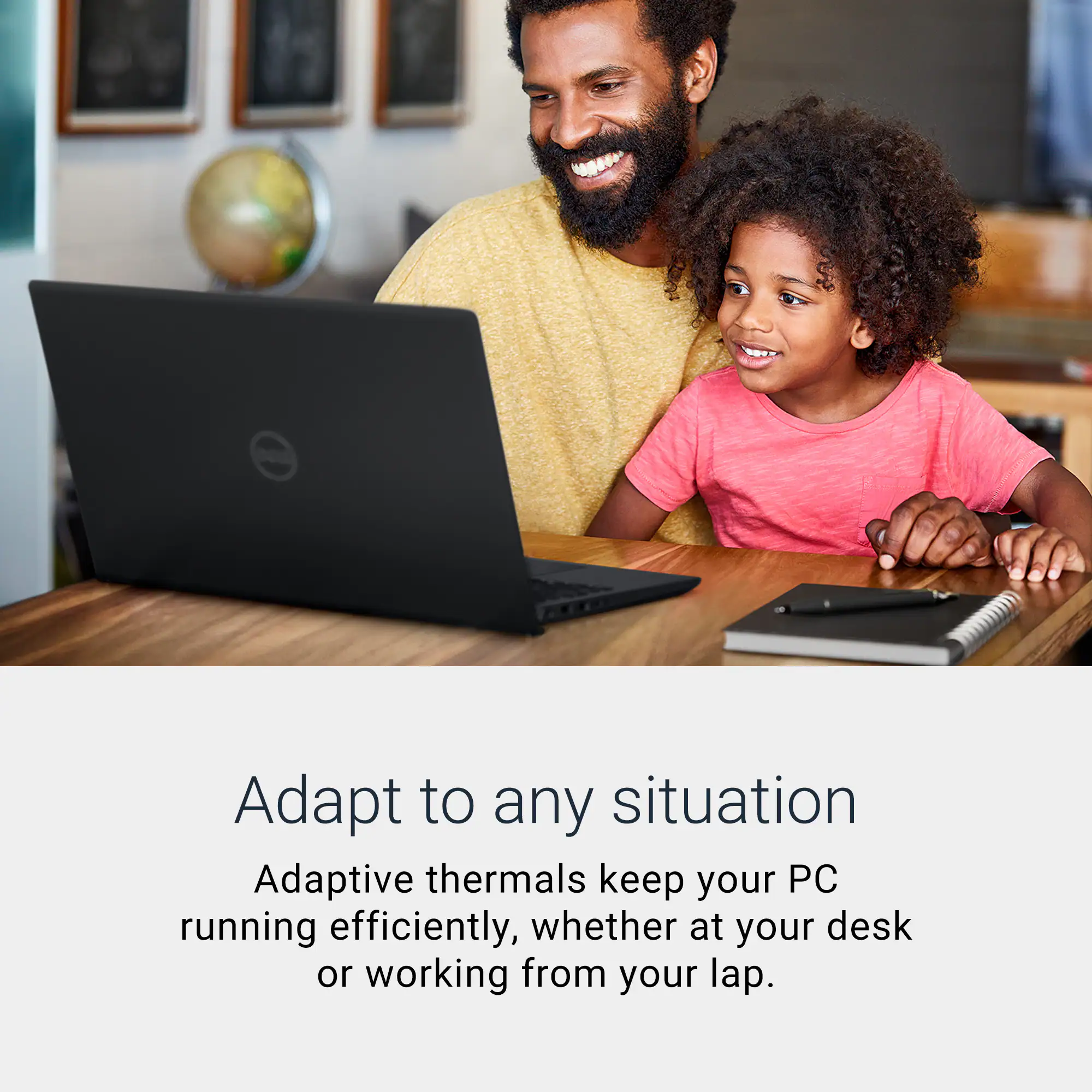 Adapt to any situation  
Adaptive thermals keep your PC running efficiently, whether at your desk or working from your lap.