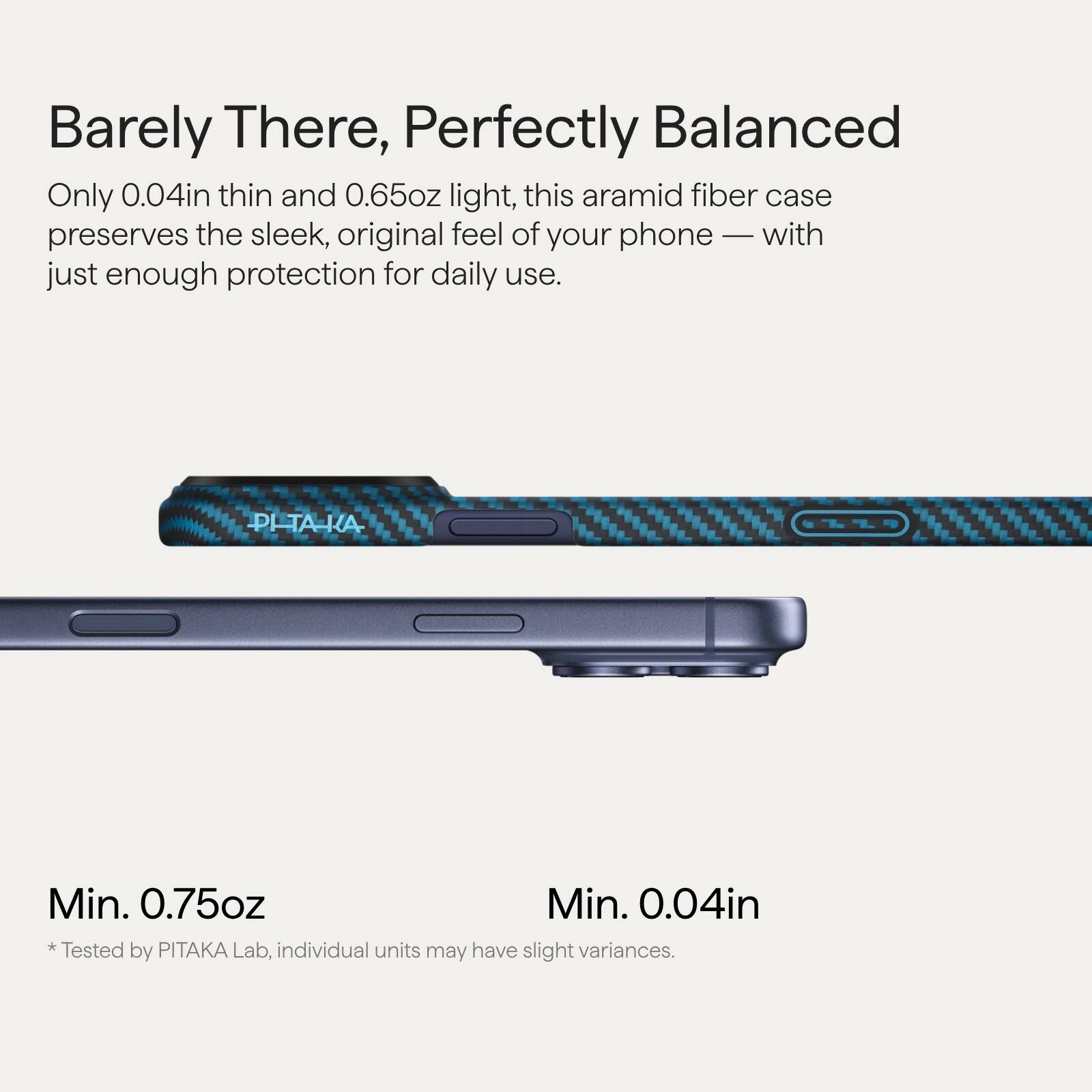 Barely There, Perfectly Balanced

Only 0.04in thin and 0.65oz light, this aramid fiber case preserves the sleek, original feel of your phone — with just enough protection for daily use.

Min. 0.75oz  
Min. 0.04in

* Tested by PITAKA Lab, individual units may have slight variances.