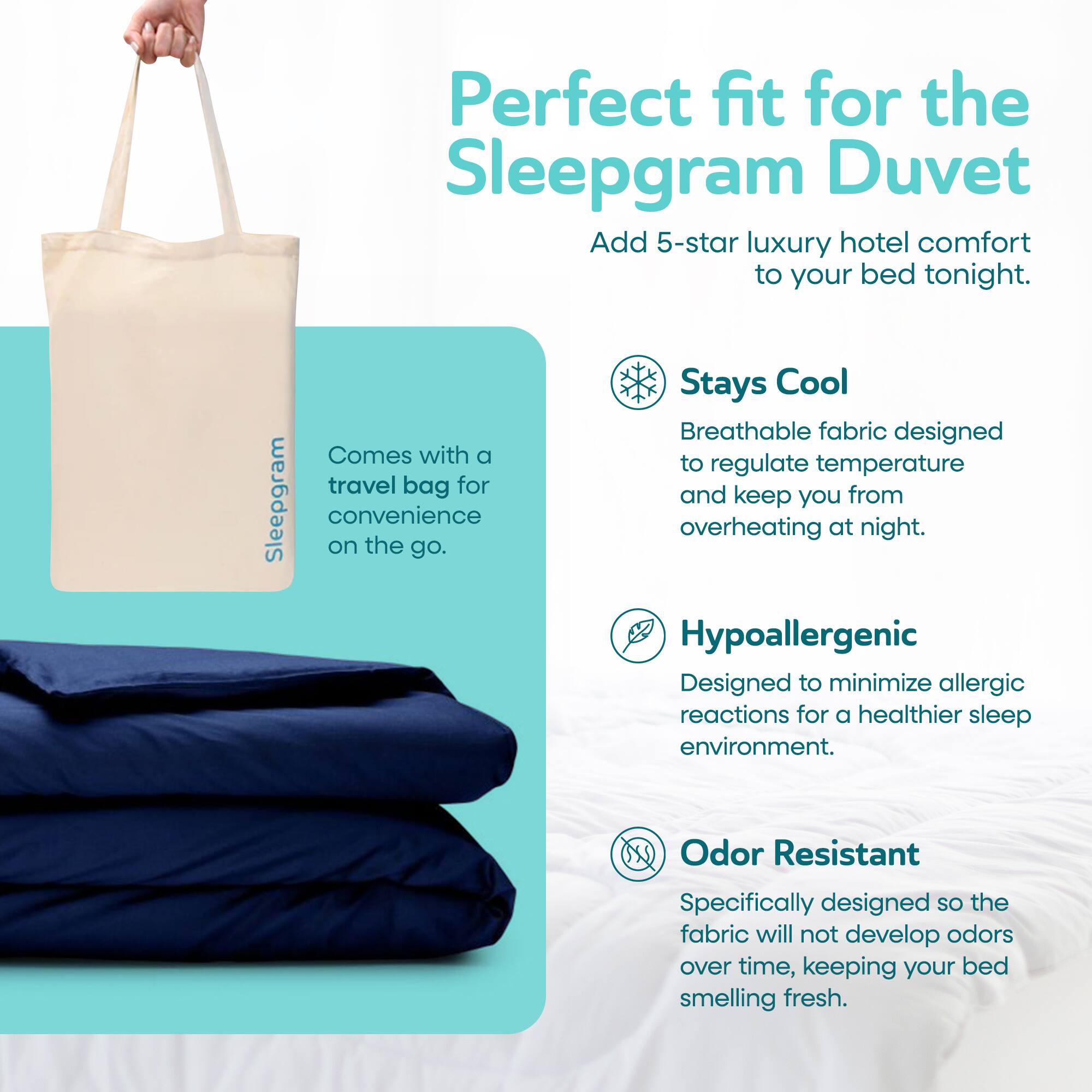 Perfect fit for the Sleepgram Duvet. Add 5-star luxury hotel comfort to your bed tonight. Stays Cool: Breathable fabric designed to regulate temperature and keep you from overheating at night. Comes with a travel bag for convenience on the go. Hypoallergenic: Designed to minimize allergic reactions for a healthier sleep environment. Odor Resistant: Specifically designed so the fabric will not develop odors over time, keeping your bed smelling fresh.