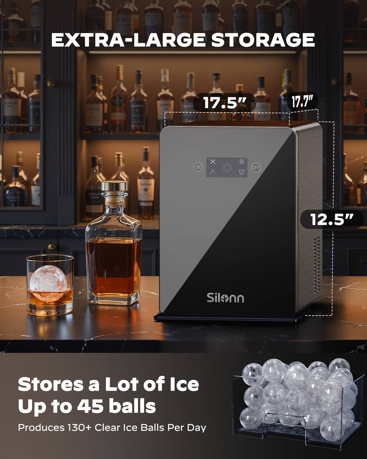 EXTRA-LARGE STORAGE  
17.5" x 17.7" x 12.5"  

Stores a Lot of Ice  
Up to 45 balls  

Produces 130+ Clear Ice Balls Per Day