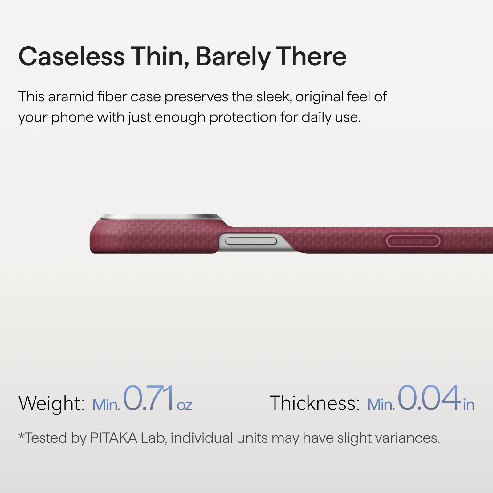 Caseless Thin, Barely There

This aramid fiber case preserves the sleek, original feel of your phone with just enough protection for daily use.

Weight: Min. 0.71 oz  
Thickness: Min. 0.04 in  
*Tested by PITAKA Lab, individual units may have slight variances.