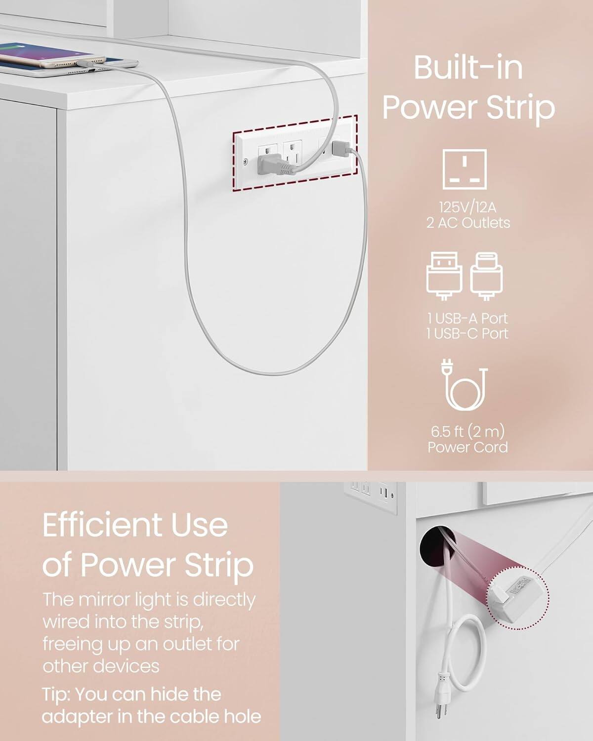 Built-in Power Strip  
125V/12A  
2 AC Outlets  
1 USB-A Port  
1 USB-C Port  
6.5 ft (2m) Power Cord  

Efficient Use of Power Strip  
The mirror light is directly wired into the strip, freeing up an outlet for other devices  
Tip: You can hide the adapter in the cable hole