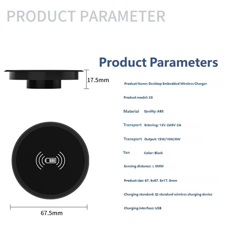 **PRODUCT PARAMETER**

**Product Parameters**

- **Product Name:** Desktop Embedded Wireless Charger
- **Product Model:** X3
- **Material Quality:** ABS
- **Transport Entering:** 12V-2A, 9V-2A
- **Transport Output:** 15W/10W/5W
- **Yan Color:** Black
- **Sensing Distance:** ≤ 8MM
- **Product Size:** 67.5x67.5x17.5mm
- **Charging Standard:** QI standard wireless charging device
- **Charging Interface:** USB