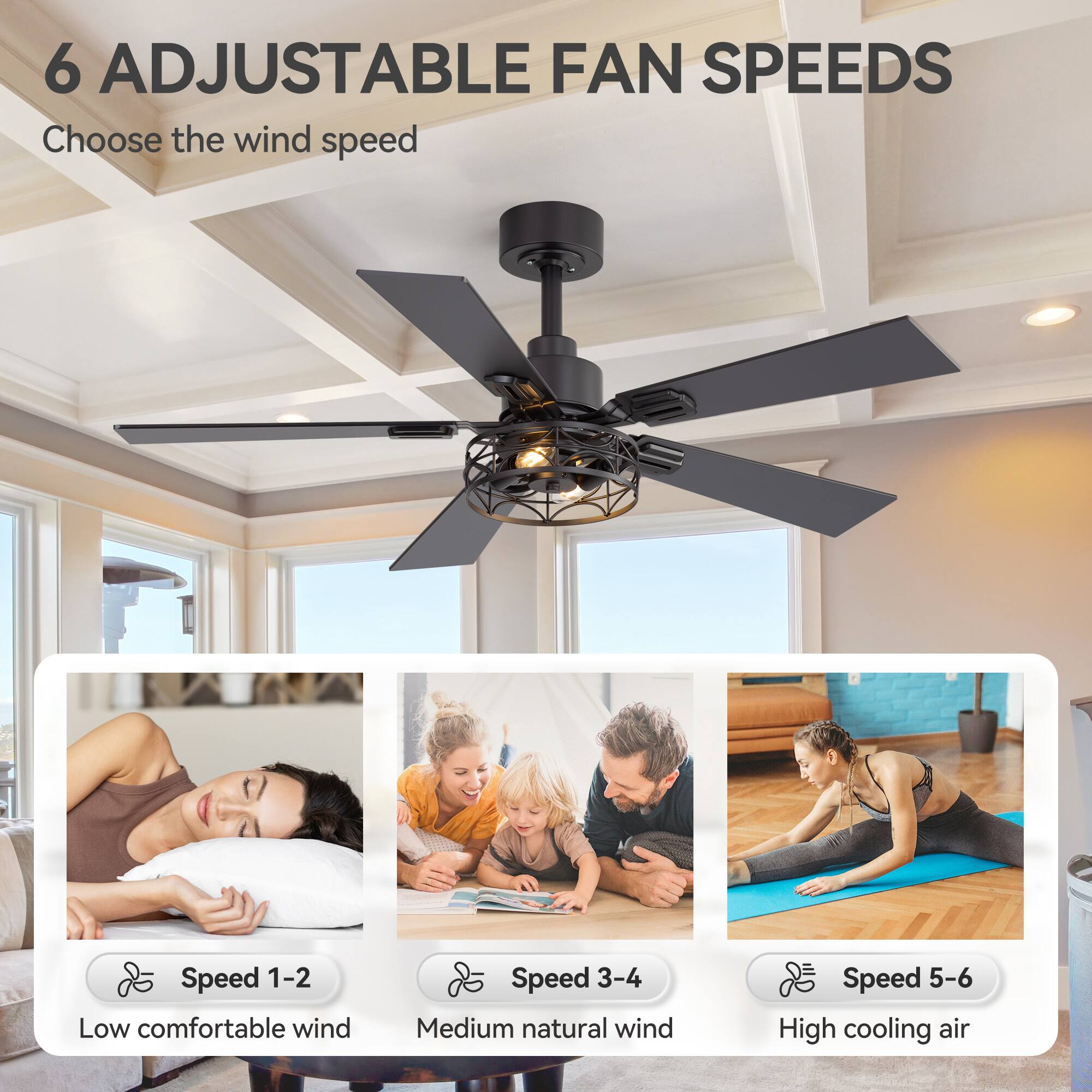 6 ADJUSTABLE FAN SPEEDS

Choose the wind speed

Speed 1-2 Low comfortable wind
Speed 3-4 Medium natural wind
Speed 5-6 High cooling air