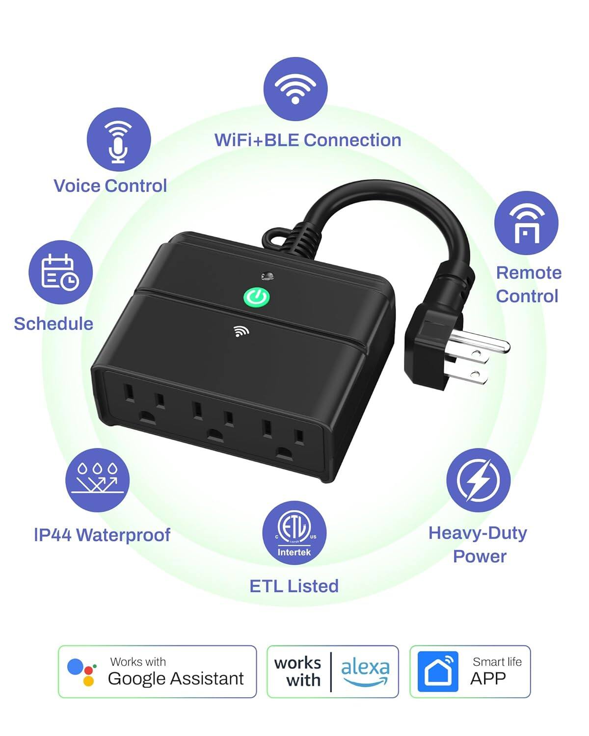 WiFi+BLE Connection  
Voice Control  
Schedule  
Remote Control  
IP44 Waterproof  
ETL Listed  
Heavy-Duty Power  
Works with Alexa  
Works with Google Assistant  
Smart life APP