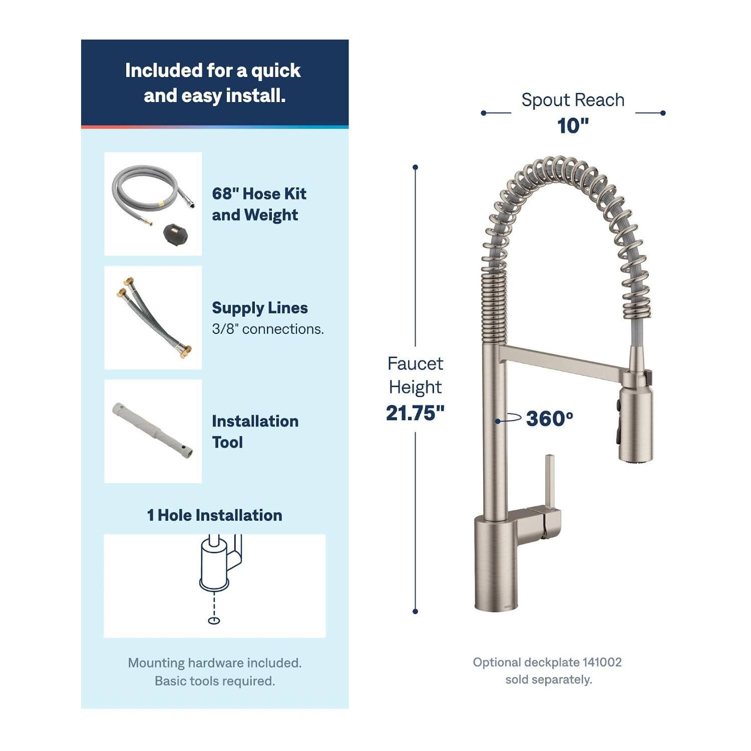 Included for a quick and easy install.

- Spout Reach: 10"
- 68" Hose Kit and Weight
- Supply Lines: 3/8" connections
- Installation Tool
- Faucet Height: 21.75"
- 360°
- 1 Hole Installation
- Mounting hardware included. Basic tools required.
- Optional deckplate 141002 sold separately.